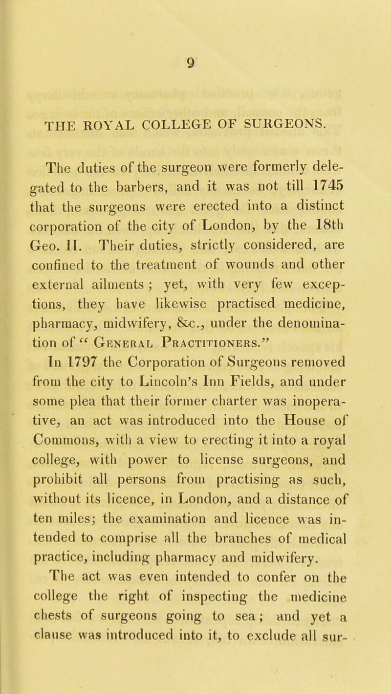 THE ROYAL COLLEGE OF SURGEONS. The duties of the surgeon were formerly dele- gated to the barbers, and it was not till 1745 that the surgeons were erected into a distinct corporation of the city of London, by the 18th Geo. II. Their duties, strictly considered, are confined to the treatment of wounds and other external ailments ; yet, with very few excep- tions, they have likewise practised medicine, pharmacy, midwifery, &c., under the denomina- tion of General Practitioners. In 1797 the Corporation of Surgeons removed from the city to Lincoln's Inn Fields, and under some plea that their former charter was inopera- tive, an act was introduced into the House of Commons, with a view to erecting it into a royal college, with power to license surgeons, and prohibit all persons from practising as such, without its licence, in London, and a distance of ten miles; the examination and licence was in- tended to comprise all the branches of medical practice, including pharmacy and midwifery. The act was even intended to confer on the college the right of inspecting the medicine chests of surgeons going to sea; and yet a clause was introduced into it, to exclude all sur-