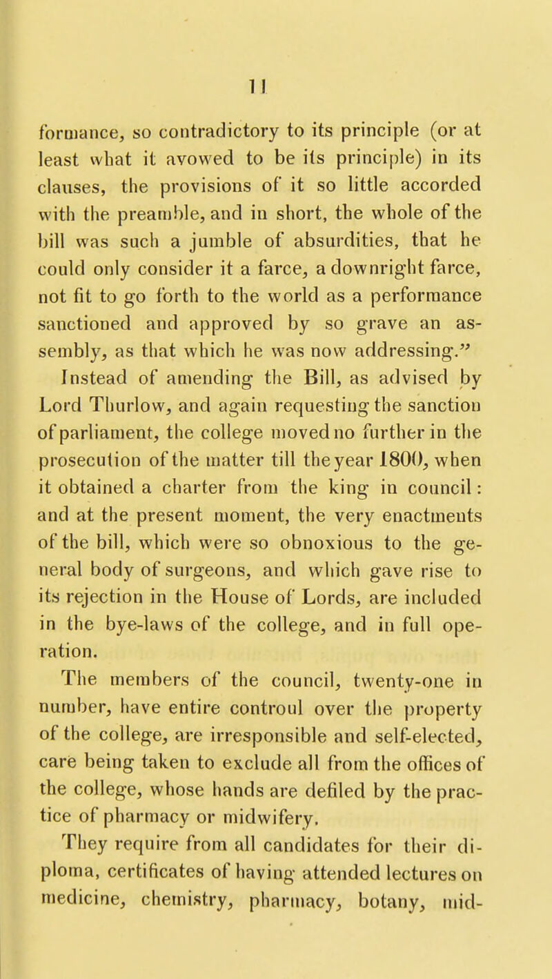 forniance, so contradictory to its principle (or at least what it avowed to be its principle) in its clauses, the provisions of it so little accorded with the preamble, and in short, the whole of the bill was such a jumble of absurdities, that he could only consider it a farce, a downright farce, not fit to go forth to the world as a performance sanctioned and approved by so grave an as- sembly, as that which he was now addressing. Instead of amending the Bill, as advised by Lord Thurlow, and again requesting the sanction of parliament, the college moved no further in the prosecution of the matter till the year 1800, when it obtained a charter from the king in council: and at the present moment, the very enactments of the bill, which were so obnoxious to the ge- neral body of surgeons, and which gave rise to its rejection in the House of Lords, are included in the bye-laws of the college, and in full ope- ration. The members of the council, twenty-one in number, have entire controul over the property of the college, are irresponsible and self-elected, care being taken to exclude all from the offices of the college, whose hands are defiled by the prac- tice of pharmacy or midwifery. They require from all candidates for their di- ploma, certificates of having attended lectures on medicine, chemistry, pharmacy, botany, mid-