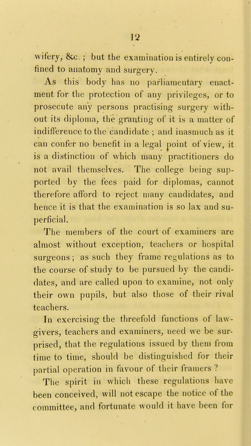 wifery, &c.; but the examination is entirely con- fined to anatomy and surgery. As this body has no parliamentary enact- ment for the protection of any privileges, or to prosecute any persons practising surgery with- out its diploma, the granting of it is a matter of indifference to the candidate ; and inasmuch as it can confer no benefit in a legal point of view, it is a distinction of which many practitioners do not avail themselves. The college being sup- ported by the fees paid for diplomas, cannot therefore afford to reject many candidates, and hence it is that the examination is so lax and su- perficial. The members of the court of examiners are almost without exception, teachers or hospital surgeons ; as such they frame regulations as to the course of study to be pursued by the candi- dates, and are called upon to examine, not only their own pupils, but also those of their rival teachers. In exercising the threefold functions of law- givers, teachers and examiners, need we be sur- prised, that the regulations issued by them from time to time, should be distinguished for their partial operation in favour of their framers ? The spirit in which these regulations have been conceived, will not escape the notice of the committee, and fortunate would it have been for