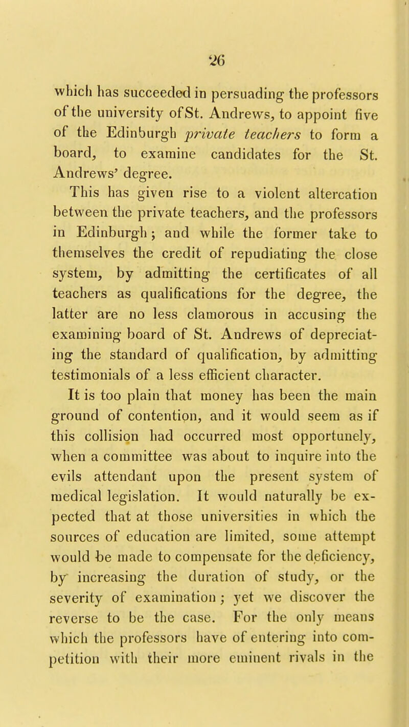 whicli has succeeded in persuading the professors of the university of St. Andrews, to appoint five of the Edinburgh private teachers to form a board, to examine candidates for the St. Andrews' degree. This has given rise to a violent altercation between the private teachers, and the professors in Edinburgh j and while the former take to themselves the credit of repudiating the close system, by admitting the certificates of all teachers as qualifications for the degree, the latter are no less clamorous in accusing the examining board of St. Andrews of depreciat- ing the standard of qualification, by admitting testimonials of a less efficient character. It is too plain that money has been the main ground of contention, and it would seem as if this collision had occurred most opportunely, when a committee was about to inquire into the evils attendant upon the present system of medical legislation. It would naturally be ex- pected that at those universities in which the sources of education are limited, some attempt would be made to compensate for the deficiency, by increasing the duration of study, or the severity of examination ; yet we discover the reverse to be the case. For the only means which the professors have of entering into com- petition with iheir more eminent rivals in the