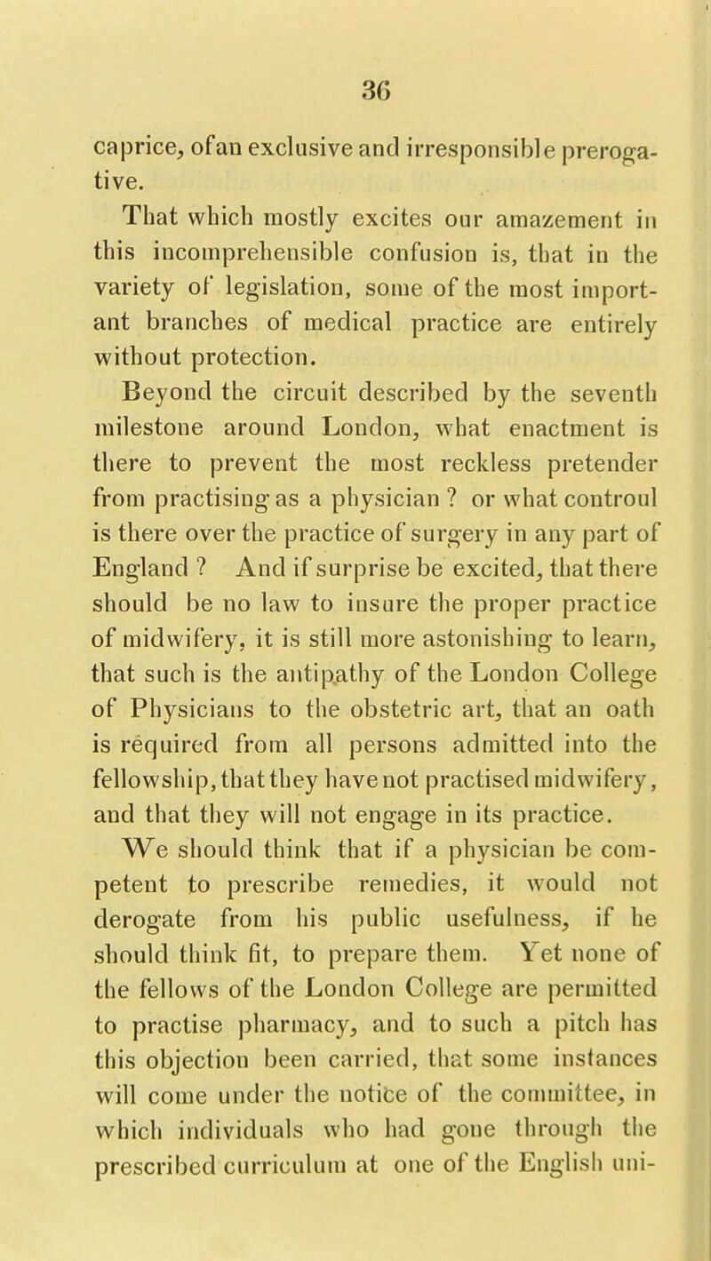 caprice, of an exclusive and irresponsible preroga- tive. That which mostly excites our amazement in this incomprehensible confusion is, that in the variety of legislation, some of the most import- ant branches of medical practice are entirely without protection. Beyond the circuit described by the seventh milestone around London, what enactment is there to prevent the most reckless pretender from practising as a physician ? or what controul is there over the practice of surgery in any part of England ? And if surprise be excited, that there should be no law to insure the proper practice of midwifery, it is still more astonishing to learn, that such is the antip.athy of the London College of Physicians to the obstetric art, that an oath is required from all persons admitted into the fellowship, that they have not practised midwifery, and that they will not engage in its practice. We should think that if a physician be com- petent to prescribe remedies, it would not derogate from his public usefulness, if he should think fit, to prepare them. Yet none of the fellows of the London College are permitted to practise pharmacy, and to such a pitch has this objection been carried, that some instances will come under the notice of the conunittee, in which individuals who had gone through the prescribed curriculum at one of the English uni-