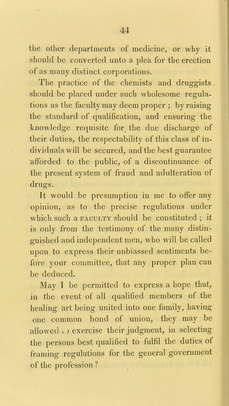 the other departments of medicine, or why it should be converted unto a plea for the erection of as many distinct corporations. The practice of the chemists and druggists should be placed under such wholesome regula- tions as the faculty may deem proper ; by raising the standard of qualification, and ensuring the knowledge requisite for the due discharge of their duties, the respectability of this class of in- dividuals will be secured, and the best guarantee afforded to the public, of a discontinuance of the present system of fraud and adulteration of drugs. It would. be presumption in me to offer any opinion, as to the precise regulations under which such a faculty should be constituted ; it is only from the testimony of the many distin- guished and independent men, who will be called upon to express their unbiassed sentiments be- fore your committee, that any proper plan can be deduced. May T be permitted to express a hope that, in the event of all qualified members of the healing art being united into one family, having one common bond of union, they may be allowed o exercise their judgment, in selecting the persons best qualified to fulfil the duties of framing regulations for the general government of the profession ?