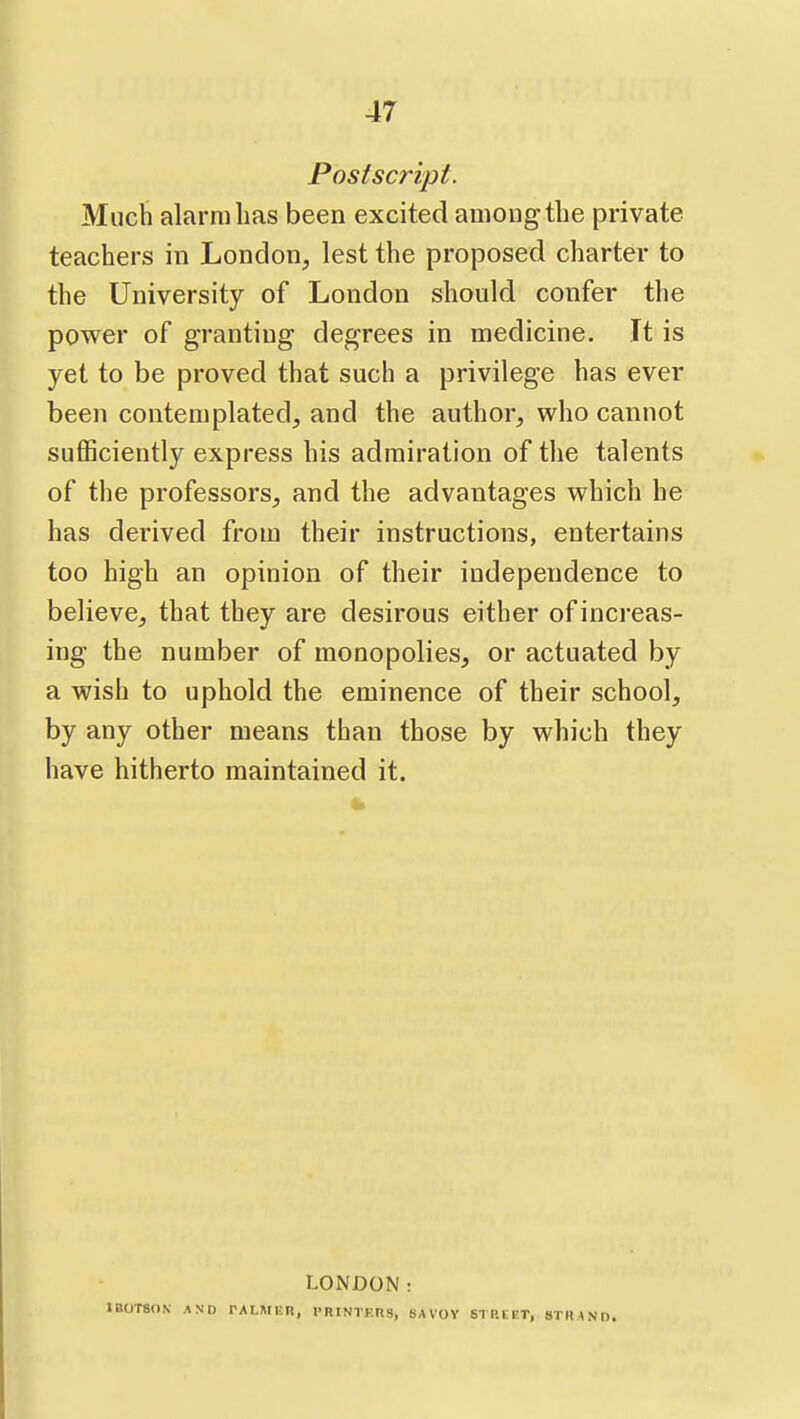 Postscript. Much alarm lias been excited among the private teachers in London, lest the proposed charter to the University of London should confer the power of granting degrees in medicine. It is yet to be proved that such a privilege has ever been contemplated, and the author, who cannot suflSciently express his admiration of the talents of the professors, and the advantages which he has derived from their instructions, entertains too high an opinion of their independence to believe, that they are desirous either of increas- ing the number of monopolies, or actuated by a wish to uphold the eminence of their school, by any other means than those by which they have hitherto maintained it. LONDON: B0T8ON AND PALMER, I'RINTK.nS, SAVOV STP.LET, STIIAND.