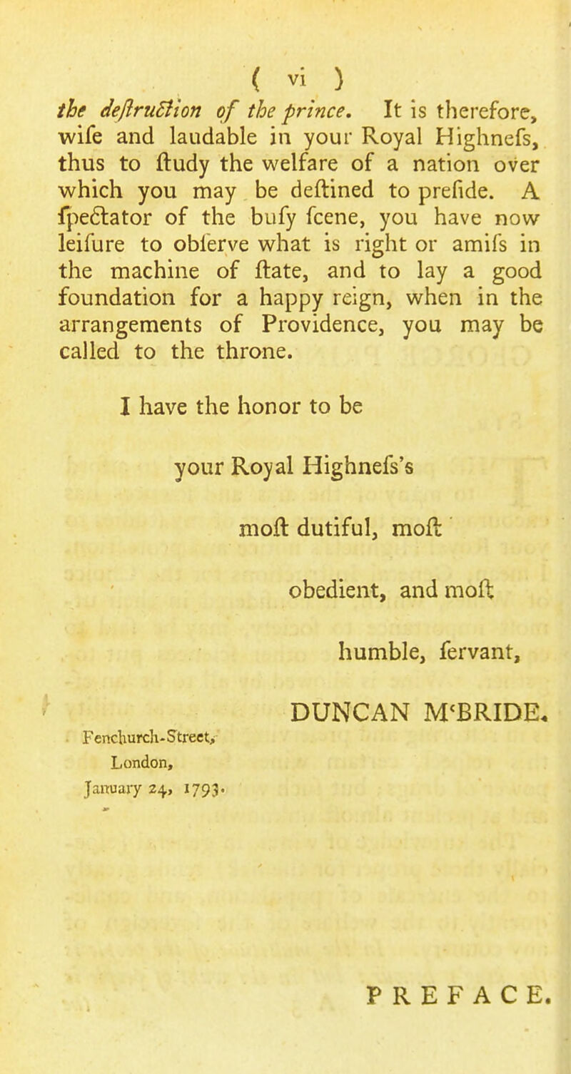 ih defiruSiion of the prince. It is therefore, wife and laudable in your Royal Highnefs, thus to ftudy the welfare of a nation over which you may be deftined to prefide. A fpe6lator of the bufy fcene, you have now leifure to oblerve what is right or amifs in the machine of ftate, and to lay a good foundation for a happy reign, when in the arrangements of Providence, you may be called to the throne. I have the honor to be your Royal Highnefs's moft dutiful, moft obedient, and moft humble, fervant, DUNCAN M^BRIDE. . Fenchurcli-Street> London, January 24, 1793. PREFACE.