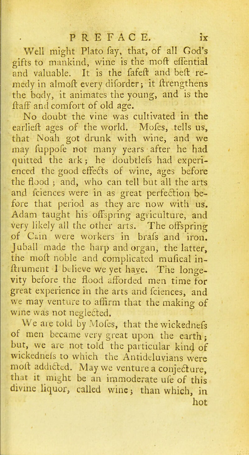 Well might Plato fay, that, of all Cod's gifts to mankind, wine is the moft elTential and valuable. It is the fafeft and beft re- medy in almoft every diforder; it ftrengthens the body, it animates the young, and is the flaff and comfort of old age. No doubt the vine was cultivated in the earlieft ages of the world. Mofes, tells us, that Noah got drunk with wine, and we may fuppofe not many years after he had quitted the ark; he doubtlefs had experi- enced the good effects of wine, ages before the flood ; and, who can tell but all the arts and fciences were in as great perfeftion be- fore that period as they are now vnth us. Adam taught his offspring agriculture, and very likely all the other arts. The offspring of Cain were workers in brafs and iron. Juball made the harp and organ, the latter, the moft noble and complicated mufical in- ffrunient I believe we yet have. The longe- vity before the flood afforded men time for great experience in the arts and fciences, and we may venture to aflirm that the making of wmc was not neglected. We are told by Mofes, that the wickednefs of men became very great upon the earth; but, we are not told the particular kind of wickednels to which the Antidcluvians vvere moft addiftcd. May we venture a conjecture, that it might be an immoderate ufe of this divme liquor, called wine j than which, in hot