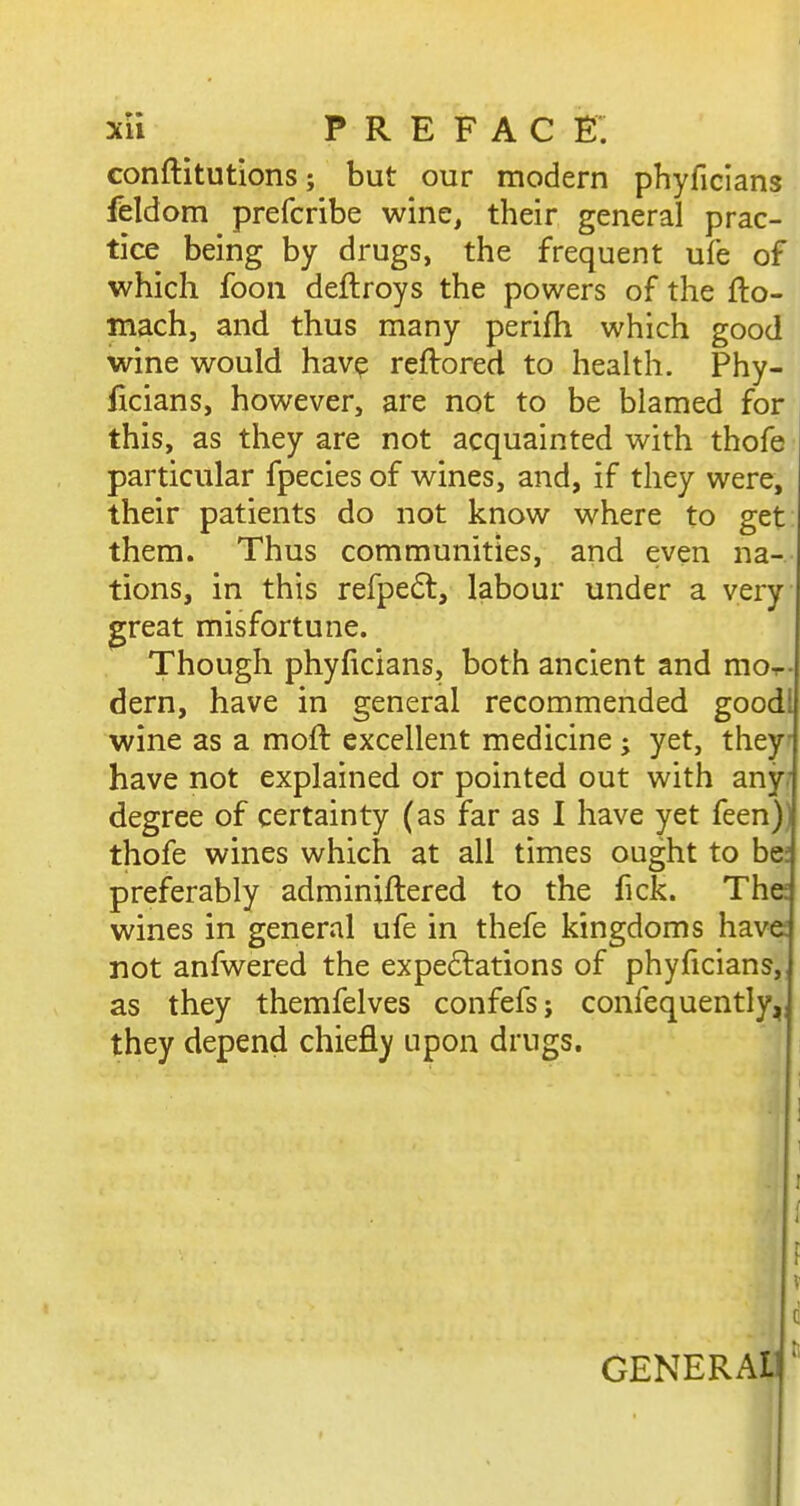 conftitutions; but our modern phyficians feldom prefcribe wine, their general prac- tice being by drugs, the frequent ufe of which foon deftroys the powers of the fto- mach, and thus many perifh which good wine would hav? reftored to health. Phy- ficians, however, are not to be blamed for this, as they are not acquainted with thofe particular fpecies of wines, and, if they were, their patients do not know where to get them. Thus communities, and even na- tions, in this refpe6t, labour under a very great misfortune. Though phyficians, both ancient and mo-r- dern, have in general recommended good! wine as a moft excellent medicine j yet, they have not explained or pointed out with any: degree of certainty (as far as I have yet feen)) thofe wines which at all times ought to be: preferably adminiftered to the fick. The wines in general ufe in thefe kingdoms have: not anfwered the expe6lations of phyficians, as they themfelves confefs; confequently,; they depend chiefly upon drugs. [ \ V 1 c GENERAL]