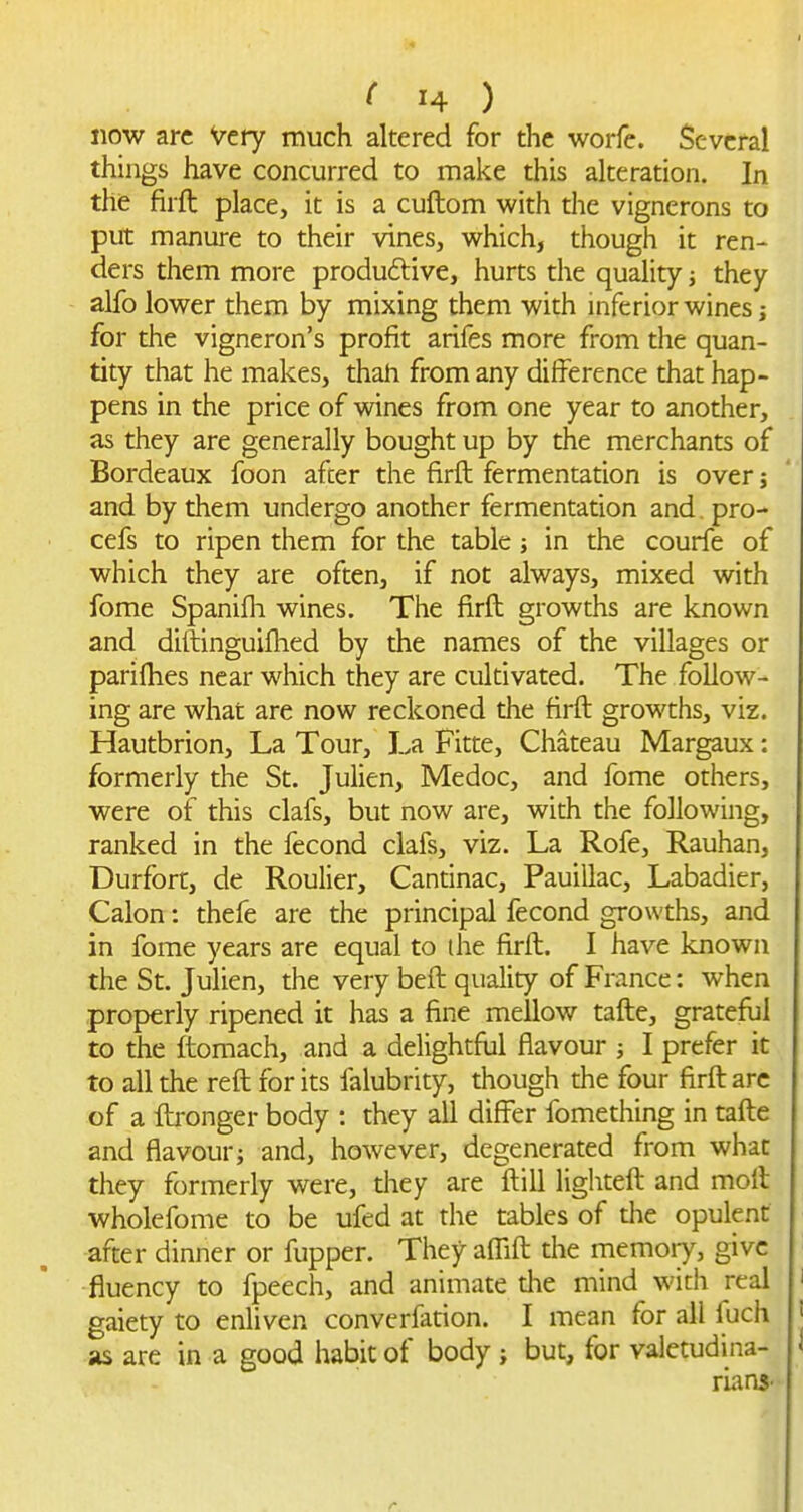 now arc Very much altered for the worfe. Several things have concurred to make this alteration. In the firft place, it is a cuftom with the vignerons to put manure to their vines, which, though it ren- ders them more produftive, hurts the quality j they alfo lower them by mixing them with inferior wines j for the vigneron's profit arifes more from the quan- tity that he makes, thah from any difference that hap- pens in the price of wines from one year to another, as they are generally bought up by the merchants of Bordeaux foon after the firft fermentation is over 5 and by them undergo another fermentation and. pro- cefs to ripen them for the table j in the courfe of which they are often, if not always, mixed with fome Spanifh wines. The firft growths are known and diftinguifhed by the names of the villages or parifhes near which they are cultivated. The follow- ing are what are now reckoned the firft growths, viz. Hautbrion, La Tour, La Fitte, Chateau Margaux: formerly the St. Julien, Medoc, and fome others, were of this clafs, but now are, with the following, ranked in the fecond clafs, viz. La Rofe, Rauhan, Durfort, de Roulier, Cantinac, Pauillac, Labadier, Calon: thefe are the principal fecond growths, and in fome years are equal to ihe firft. I have known the St. Julien, the very beft quality of France: when properly ripened it has a fine mellow tafte, grateful to the ftomach, and a delightful flavour j I prefer it to all the reft for its falubrity, though the four firft arc of a ftjonger body : they all differ fomething in tafte and flavour i and, however, degenerated from what they formerly were, they are ftill lighteft and moil wholefome to be ufed at the tables of the opulent after dinner or fupper. They affift the memoiy, give fluency to fpeech, and animate the mind with real gaiety to enliven converfadon. I mean for all fuch as are in a good habit of body ; but, for valetudina- rLinS'