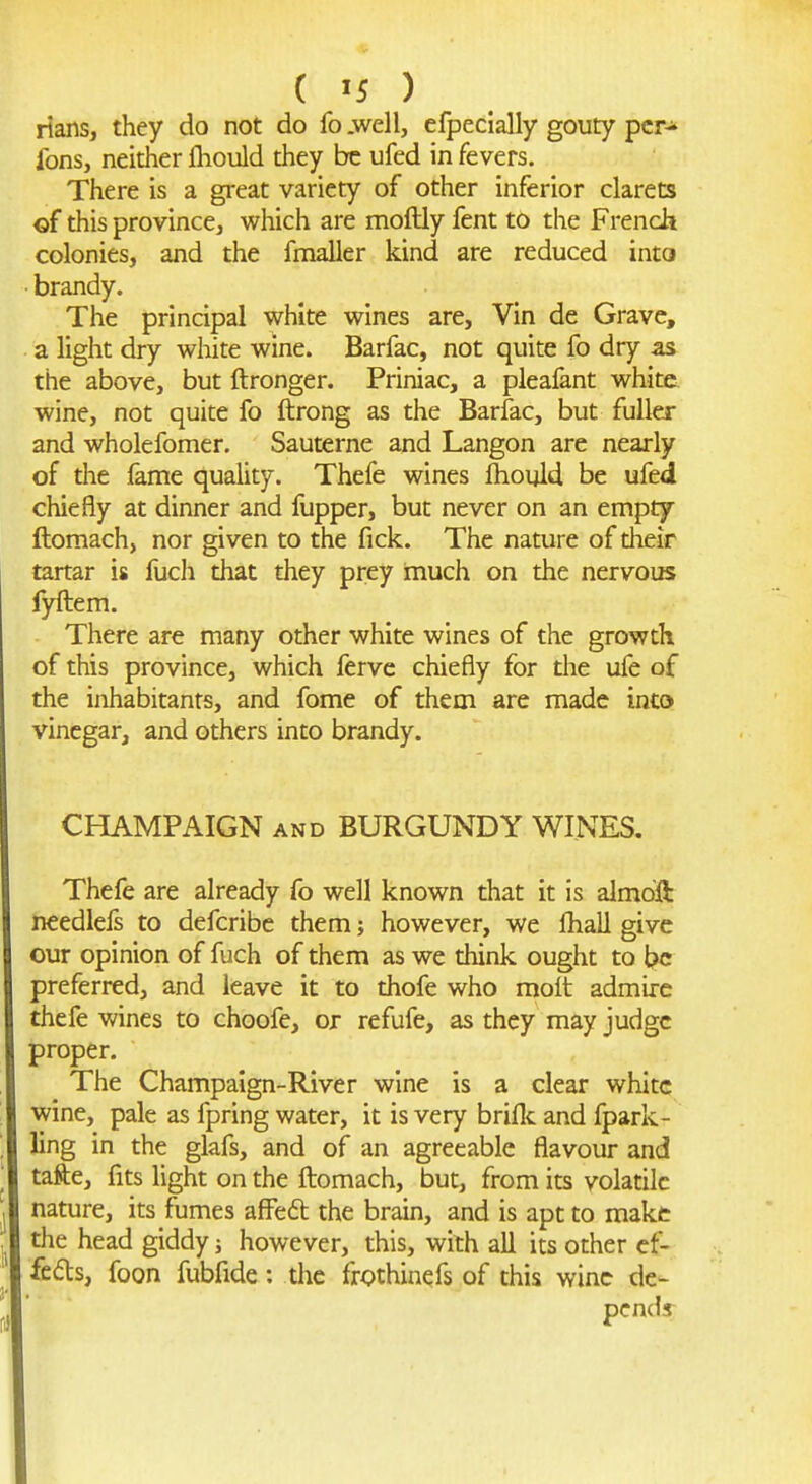 rians, they do not do fo .well, efpecially gouty per- ions, neither flioiild they be ufed in fevers. There is a great variety of other inferior clarets of this province, which are moftly fent to the French colonies, and the fnialler kind are reduced into ■ brandy. The principal white wines are, Vin de Grave, a light dry white wine. Barfac, not quite fo dry as the above, but ftronger. Priniac, a pleafant white wine, not quite fo ftrong as the Barfac, but fuller and wholefomer. Sauterne and Langon are nearly of the fame quality. Thefe wines fhoyld be ufed chiefly at dinner and fupper, but never on an empty ftomach, nor given to the fick. The nature of their tartar is fuch that they prey much on the nervous fyftem. There are many other white wines of the growth of this province, which ferve chiefly for the ufe of the inhabitants, and fome of them are made into vinegar, and others into brandy. CHAMPAIGN AND BURGUNDY WINES. Thefe are already fo well known that it is aimoift needlefs to defcribc them; however, we ftiall give our opinion of fuch of them as we think ought to be preferred, and leave it to thofe who molt admire thefe wines to choofe, or refufe, as they may judge proper. The Champaign-River wine is a clear white wine, pale as fpring water, it is very briflc and fpark- ling in the glafs, and of an agreeable flavour and tafte, fits light on the fliomach, but, from its volatile nature, its fumes affeft the brain, and is apt to make the head giddy however, this, with all its other ef- fects, foon fubfide: the frothinefs of this wine de- pends