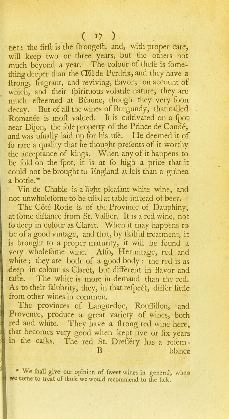 net; the firft is the ftrongeft, and, with proper dare, will keep two or three years, but the others not much beyond a year. The colour of thefe is fome- thing deeper than the CEil de Perdrix, and they have a Itrong, fragrant, and reviving, flavor; on account of which, and their fpiriaious volatile nature, they are much efteemfd at Beaune, though they very foon decay. But of all the wines of Burgundy, that called Romance is moft valued. It is cultivated on a fpot near Dijon, the fole property of the Prince de Conde, and was ufually laid up for his ufe. He deemed it of fo rare a quality that he thought prefents of it worthy the acceptance of kings. When any of it happens to be fold on the fpot, it is at fo high a price that it could not be brought to England at lefs than a guinea a botde.* Vin de Chable is a light plealant white wine, and not unwholefome to be ufedat table inftead of beer. The Cote Rotie is of d\e Province of Dauphiny, at fome diftance from St. Vallier. It is a red wine, not fo deep in colour as Claret. When it may happens to be of a good vintage, and that, by fkilful treatment, it is brought to a proper maturity, it will be found a very wholeibme wine. Alfo, Hermitage, red and white; they are bodi of a good body : the red is as deep in colour as Claret, but different in flavor and tafte. The white is more in demand than the red. As to their falubrity, they, in that refped, differ little from other wines in common. The provinces of Languedoc, Roufllllon, and Provence, produce a great variety of wines, both red and white. They have a flrong red wine here, that becomes very good when kept live or fix years in the cafks. The red St. Dreffery has a refem- B blancc * We (hall give our opinion of fweet wines in general, when we come to treat of thole we would recommend to the fick.