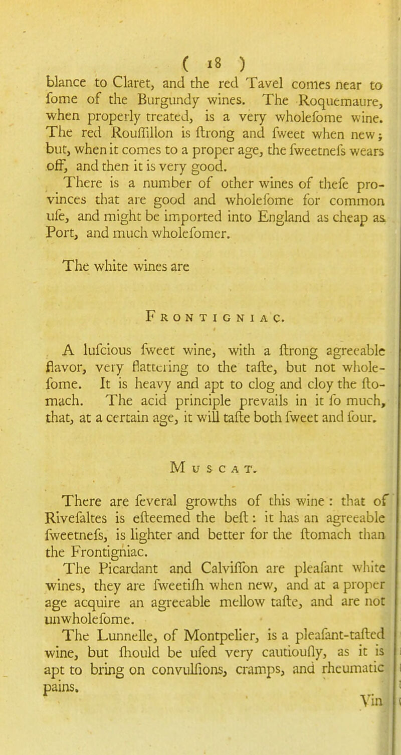 blance to Claret, and the red Tavel comes near to fome of the Burgundy wines. The Roquemaure, when properly treated, is a very wholefome wine. The red Rouffillon is ftrong and fweet when new; but, when it comes to a proper age, the fweetnefs wears off, and then it is very good. There is a number of other wines of thefe pro- vinces that are good and wholefome for common ufc, and might be imported into England as cheap as. Port, and much wholefomer. The white wines are Frontigniac. . A lufcious fweef wine, widi a ftrong agreeable flavor, very flattering to the tafte, but not whole- fome. It is heavy and apt to clog and cloy the fto- mach. The acid principle prevails in it fo much, that, at a certain age, it will tafte both fweet and four. Muscat. There are feveral growths of this wine : that of Rlvefaltes is efteemed the beft: it has an agreeable fweetnefs, is lighter and better for die ftomach than the Frontigniac. The Picardant and Calviflbn are pleafant white wines, they are fweetifti when new, and at a proper age acquire an agreeable mellow tafte, and are not unwholefome. The Lunnelle, of Montpelier, is a pleafant-tafted wine, but fliould be ufed very cautioufly, as it is apt to bring on convulfions, cramps, and rheumatic pains. Via
