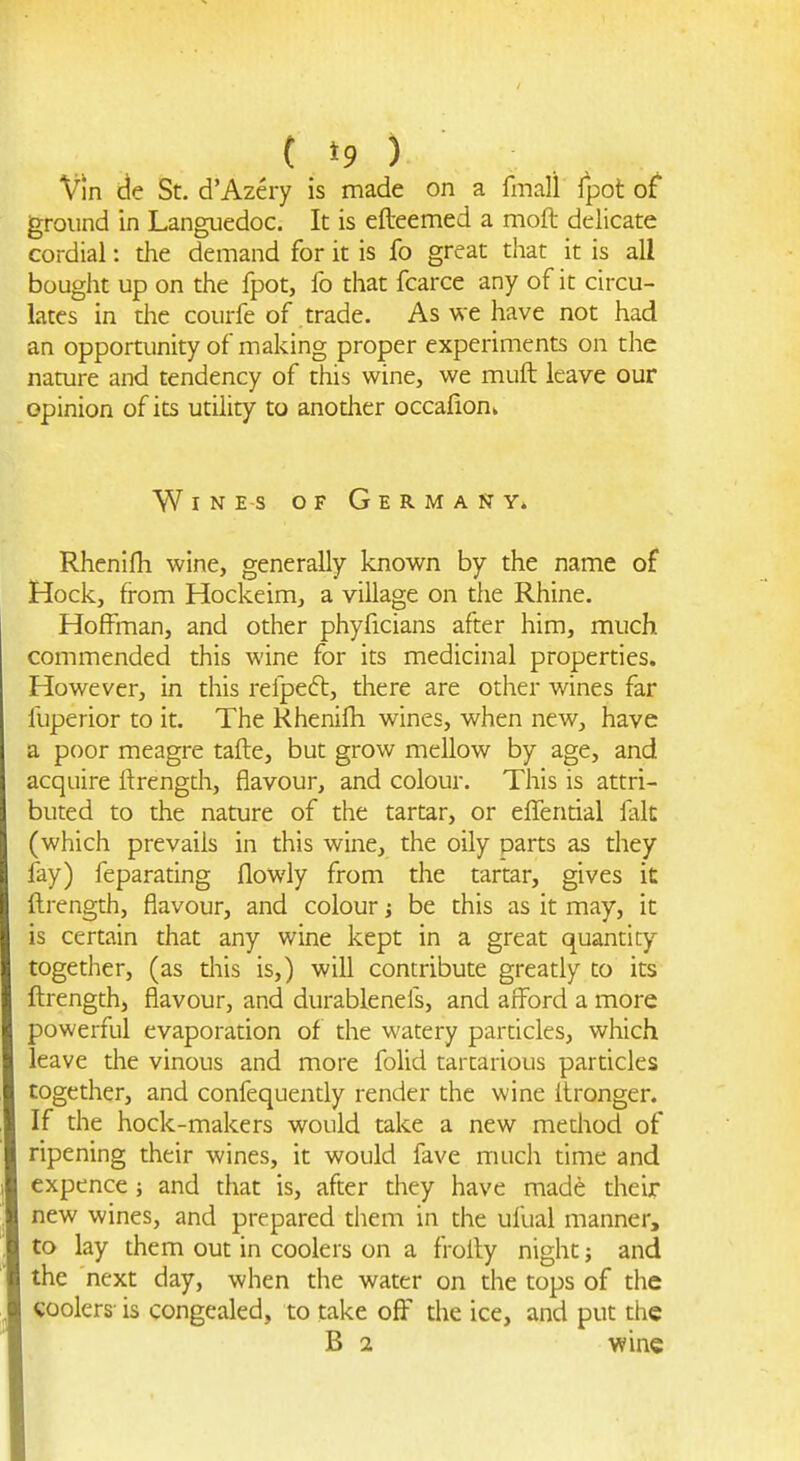 Vin de St. d'Azery is made on a fmall Ipot of ground in Languedoc. It is efteemed a moft delicate cordial: the demand for it is fo great that it is all bought up on the fpot, fo that fcarce any of it circu- lates in the courfe of trade. As we have not had an opportunity of making proper experiments on the namre and tendency of this wine, we muft leave our opinion of its utility to another occafioni Wines of Germany. Rhenlfh wine, generally known by the name o£ Hock, from Hockeim, a village on the Rhine. Hoffman, and other phyficians after him, much commended this wine for its medicinal properties. However, in this refpeft, there are other wines far fuperior to it. The Khenifh wines, when new, have a poor meagre tafte, but grow mellow by age, and acquire ftrength, flavour, and colour. This is attri- buted to the nature of the tartar, or effenrial lalt (which prevails in this wine, the oily parts as diey lay) feparating flowly from the tartar, gives it ftrength, flavour, and colour j be this as it may, it is certain that any wine kept in a great quantity together, (as diis is,) will contribute greatly to its ftrength, flavour, and durablenefs, and afford a more powerful evaporation of the watery particles, which leave the vinous and more folid tartarious particles together, and confequently render the wine Itronger. If the hock-makers would take a new method of ripening their wines, it would fave much dme and expence ; and that is, after they have made their new wines, and prepared them in the ufual manner, to lay them out in coolers on a froily night; and the next day, when the water on the tops of the coolers is congealed, to take off the ice, and put the B 2 wine
