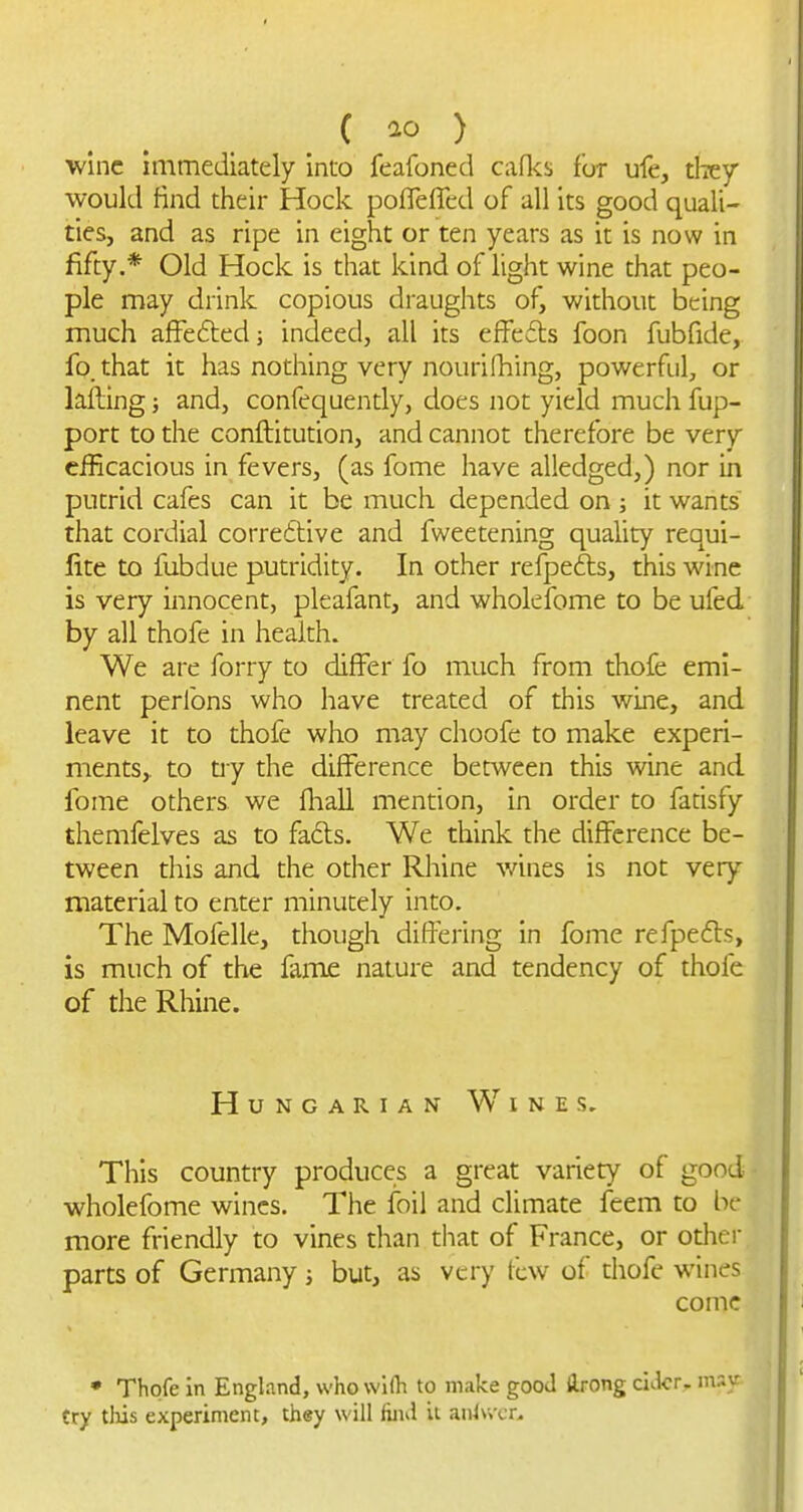 C ) wine immediately into feafoned caflcs for ufe, riicy would find their Hock pofleffcd of all its good quali- ties, and as ripe in eight or ten years as it is now in fifty.* Old Hock is that kind of light wine that peo- ple may drink copious draughts of, v/ithout being much affeftedj indeed, all its effedls foon fubfide, fo. that it has nothing very nourifhing, powerful, or lafting; and, confeqaently, does not yield much fup- port to the conftitution, and cannot therefore be very efficacious in fevers, (as fome have alledged,) nor in putrid cafes can it be much depended on ; it wants that cordial corre6tive and fweetening quality requi- lite to fubdue putridity. In other refpefts, this wine is very innocent, pleafant, and whokfome to be ufed by all thofe in health. We are forry to differ fo much from thofe emi- nent perfons who have treated of this wine, and leave it to thofe who may choofe to make experi- ments,, to tiy the difference between this wine and fome others we fliall mention, in order to fansfy themfelves as to fads. We think the difference be- tween diis and the other Rhine wines is not very material to enter minutely into. The Mofelle, though differing in fome refpefVs, is much of the fame nature and tendency of thofe of the Rhine. Hungarian Wines, This country produces a great variety of good wholefome wines. The foil and climate feem to be more friendly to vines than that of France, or odier parts of Germany but, as very lew of thofe wines come • Thofe in England, vvhowKh to make good ilrong cider, msy try tliis experiment, they will liiid it anlvvcr^