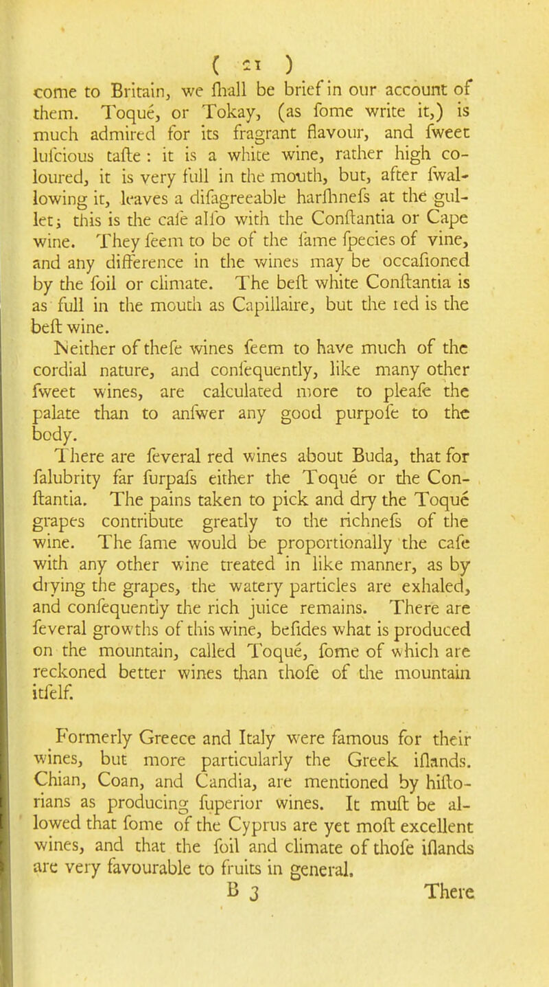 come to Britain, we llrall be brief in our account of them. Toque, or Tokay, (as fome write it,) is much admired for its fragrant flavour, and fweet lufcious tafte : it is a white wine, rather high co- loured, it is very full in the motith, but, after fwal- lowing it, leaves a difagreeable harflmefs at the gul- let i this is the caie alio with the Conftantia or Cape wine. They feem to be of the fame fpecies of vine, and any difference in the wines may be occafioned by the foil or climate. The beft white Conftantia is as full in the mouth as Capillaire, but the led is the beft wine. Neither of thefe wines feem to have much of the cordial nature, and confequently, like many other fweet wines, are calculated more to pleale the palate than to anfwer any good purpofe to the body. There are feveral red wines about Buda, that for falubrity far furpafs either the Toque or die Con- ftantia. The pains taken to pick and dry the Toque grapes contribute greatly to the richnefs of the wine. The fame would be proportionally the cafe with any other wine treated in like manner, as by drying the grapes, the watery particles are exhaled, and confequentiy the rich juice remains. There are feveral growths of this wine, befides what is produced on the mountain, called Toque, fome of v^hich are reckoned better wines than thofe of die mountain itfelf. Formerly Greece and Italy were famous for their wines, but more particularly the Greek iflands. Chian, Coan, and Candia, are mendoned by hifto- rians as producing fuperior wines. It muft be al- lowed that fome of the Cyprus are yet moft excellent wines, and that the foil and climate of diofe iflands are very favourable to fruits in general. B 3 There