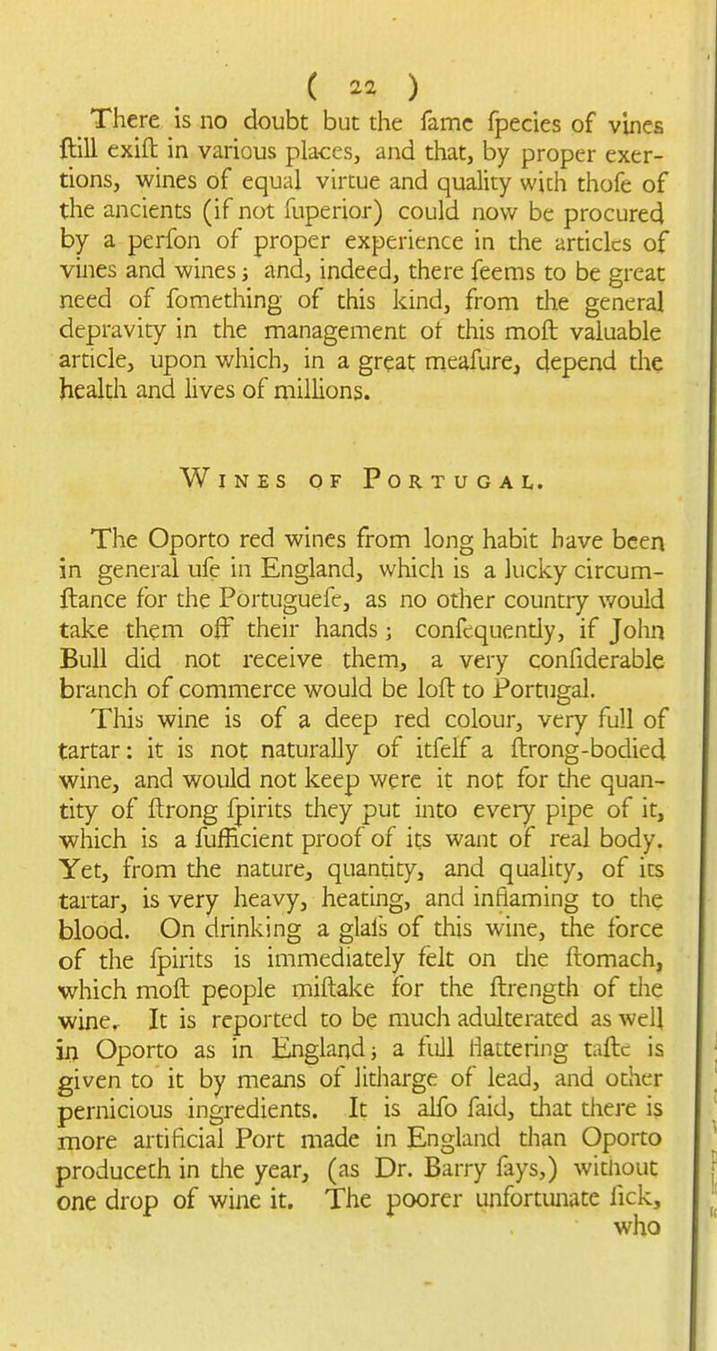 There is no doubt but the lame fpecies of vines ftlU exifl: in various places, and that, by proper exer- tions, wines of equal virtue and quality with thofe of the ancients (if not fuperior) could now be procured by a perfon of proper experience in the ardclcs of vines and wines; and, indeed, there feems to be great need of fomething of this kind, from the general depravity in the management ot this moft valuable article, upon which, in a great meafure, depend the health and lives of millions. Wines of Portugal. The Oporto red wines from long habit have been in general ufe in England, which is a lucky circum- ftance for the Portuguefe, as no other country v/ould take them off their hands; confcquendy, if John Bull did not receive them, a very confiderable branch of commerce would be loft to Portugal. Tliis wine is of a deep red colour, very full of tartar: it is not naturally of itfelf a ftrong-bodied wine, and would not keep were it not for the quan- tity of ftrong fpirits they put into every pipe of it, which is a fufficient proof of its want of real body. Yet, from the nature, quanrity, and quality, of its tartar, is very heavy, heating, and inflaming to the blood. On drinking a glals of this wine, the force of the fpirits is immediately felt on die ftomach, which moft people miftake for the ftrength of die wine. It is reported to be much adulterated as well in Oporto as in England j a full flattering taftc is given to it by means of litharge of lead, and other pernicious ingredients. It is alfo faid, that there is more artificial Port made in England than Oporto producech in the year, (as Dr. Barry fays,) without one drop of wine it. The poorer unfortunate fick.