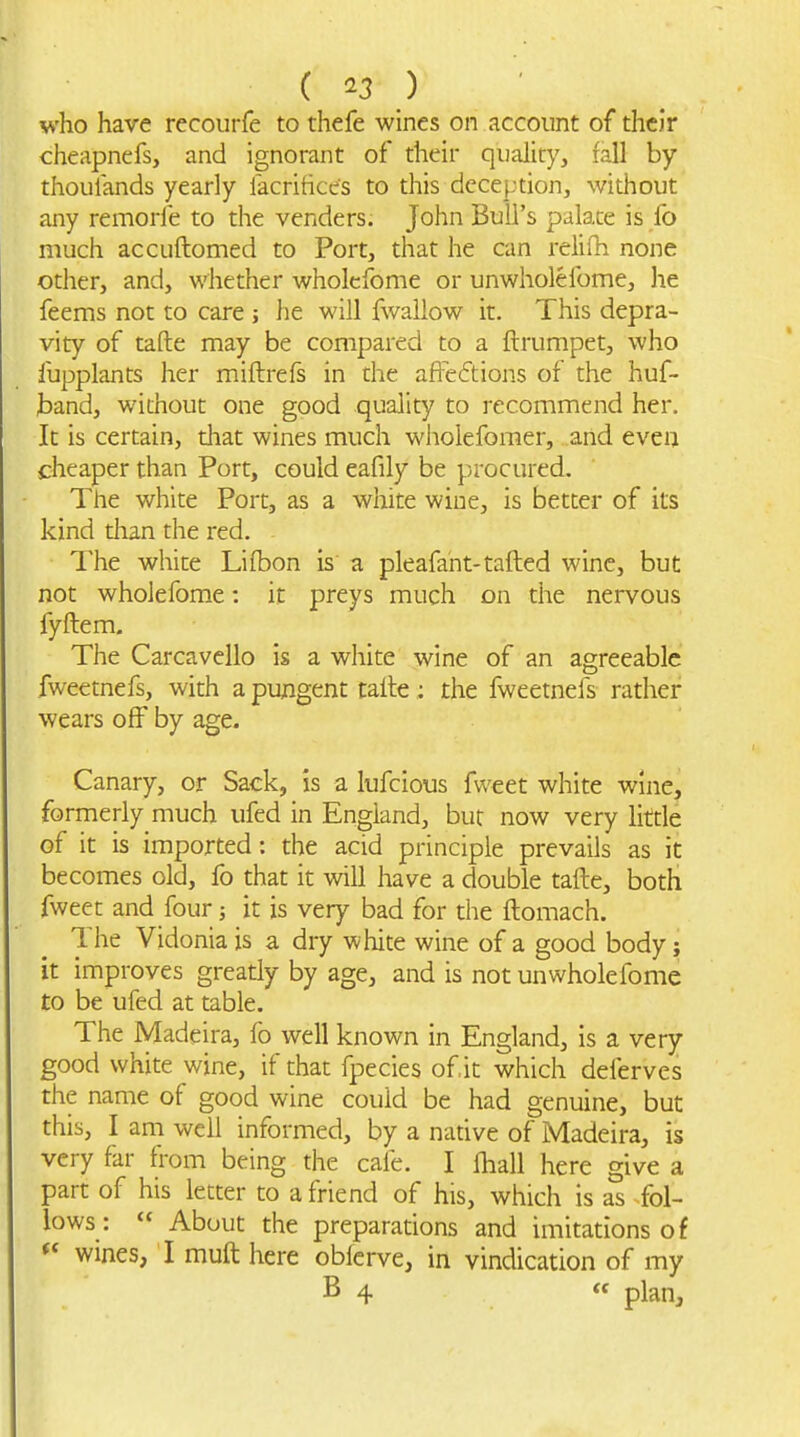 who have recoiirfe to thefe wines on account of thcJr cheapnefs, and ignorant of their quality, rail by thoulands yearly lacritices to this deception, without any remorfe to the venders. John Bull's palate is fo much accuftomed to Port, that he can relifh none other, and, whether wholcfome or unwholeibme, he feems not to care ; he will fwallow it. This depra- vity of tafte may be compared to a ftrumpet, who fupplants her miftrefs in the afFeftions of the huf- jDand, without one good quality to recommend her. It is certain, that wines much wholefomer, and even cheaper than Port, could eafily be procured. The white Port, as a white wine, is better of its kind than the red. The white Lifbon is a pleafaht-tailed wine, but not wholefome: it preys much on the nervous fyftem. The Carcavello is a white wine of an agreeable fweetnefs, with a pungent taite ; the fweetnefs rather wears off by age. Canary, or Sack, is a lufcious fweet white wine, formerly much ufed in England, but now very little of it is imported: the acid principle prevails as it becomes old, fo that it will have a double tafte, both fweet and four; it is very bad for the ftomach. The Vidonia is a dry white wine of a good body; it improves greatly by age, and is not unwholefome to be ufed at table. The Madeira, fo well known in England, is a very good white wine, if that fpecies of it which deferves the name of good wine could be had genuine, but this, I am well informed, by a native of Madeira, is very far from being the cafe. I lhall here give a part of his letter to a friend of his, which is as fol- lows: About the preparations and imitations of wines, I muft here oblerve, in vindication of my B 4 plan.