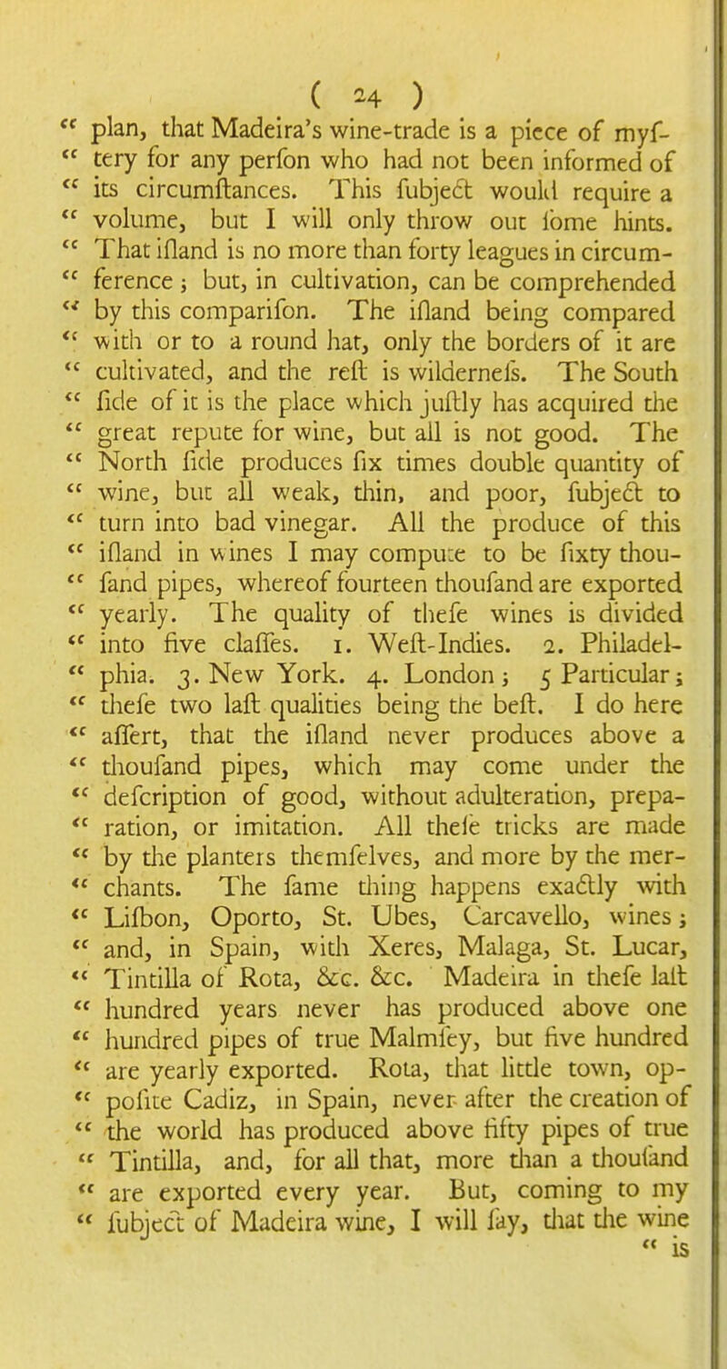 ( ^^4 ) plan, that Madeira's wine-trade is a piece of myf- tery for any perfon who had not been informed of its circumftances. This fubjedt woukl require a volume, but I will only throw out ibme hints. That ifland is no more than forty leagues in circum- ference ; but, in cultivation, can be comprehended by this comparifon. The ifland being compared with or to a round hat, only the borders of it are cultivated, and the reft is wilderneis. The South fide of it is the place which juftly has acquired the great repute for wine, but all is not good. The North fide produces fix times double quantity of wine, but all weak, diin, and poor, fubjed to turn into bad vinegar. All the produce of this ifland in wines I may compu:e to be fixty thou- fand pipes, whereof fourteen thoufand are exported yearly. The quality of thefe wines is divided into five claflTes. i. Weft-Indies. 2. Philadel- phia. j.Nev/York. 4. London; 5 Particular; thefe two laft qualities being the beft. I do here affert, that the ifland never produces above a thoufand pipes, which may come under the *' defcription of good, without adulteration, prepa- ration, or imitation. All thele tricks are made by die planters themfelves, and more by the mer- chants. The fame tiling happens exaftly with Liftaon, Oporto, St. Ubes, Carcavello, wines and, in Spain, with Xeres, Malaga, St. Lucar, Tintilla of Rota, &g. &c. Madeira in thefe lait hundred years never has produced above one hundred pipes of true Malmfey, but five hundred are yearly exported. Rota, that litde town, op- poflie Cadiz, in Spain, never after the creation of the world has produced above fifty pipes of true Tintilla, and, for all that, more dian a dioufand are exported every year. But, coming to my fubject of Madeira wine, I will fay, diat die wine is