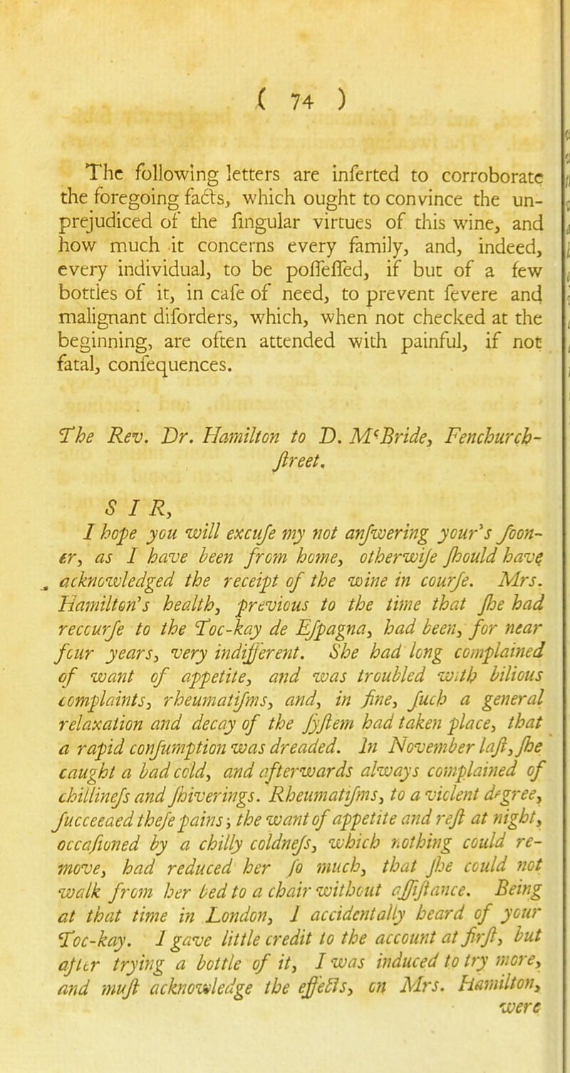 The following letters are inferted to corroborate the foregoing fafts, which ought to convince the un- prejudiced of the fmgular virtues of this wine, and how much it concerns every family, and, indeed, every individual, to be poffefTed, if but of a few bottles of it, in cafe of need, to prevent fevere and malignant diforders, which, when not checked at the beginning, are often attended with painful, if not fatal, confequences. The Rev. Dr. Hamilton to D. M^BrUe, Fenchurcb- Jireet. SIR, I hope you will excuje my not anjwertng your's foon- er, as I have been from home, otherwije Jhould hav^ ^ acknozvledged the receipt of the wine in courje. Mrs. Hamilton's health, previous to the time that fhe had reccurfe to the 'Toc-kay de EJpagna, had been, for near four years, very indifj'erent. She had long complained of want of appetite, and tvas troubled With bilious complaints, rheumatijms, and, in fine, fuch a general relaxation and decay of the Jyjlem had taken place, that a rapid confumption was dreaded, hi November laji,jhe caught a bad cold, and afterwards always complained of chillinefs and Jhiverings. Rheumatifms, to a violent dfgree, Jucceeaed thefe pains; the want of appetite and refl at night, occafioned by a chilly coldnefs, which nothing could re- move, had reduced her fo much, that Jhe could not walk from her bed to a chair without affijiance. Being at that time in London, 1 accidentally beard of your Toc-kay. 1 gave little credit to the account at firji, but ajltr trying a bottle of it, I was induced to try more, and mufi acknowledge the effe£is, c?f Mrs. Hamilton, were