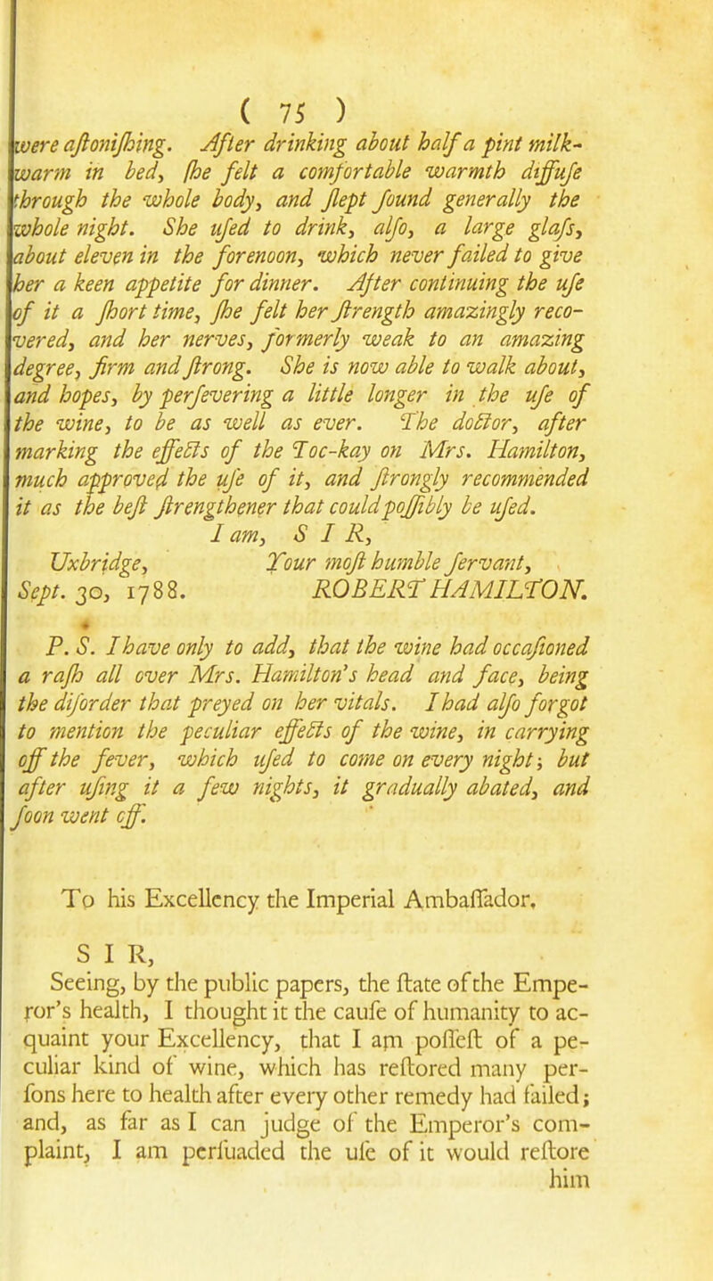were ajionijhing. After drinking about half a pint milk' warm in bed, (he felt a comfortable warmth dtffufe through the whole body, and flept found generally the whole night. She ufed to drink, alfo, a large glafs, about eleven in the forenoon, which never failed to give her a keen appetite for dinner. After continuing the ufe of it a fhort time, fhe felt her firength amazingly reco- vered, and her nerves, formerly weak to an amazing degree, firm andfirong. She is now able to walk about, and hopes, by perfevering a little longer in the ufe of the wine, to be as well as ever. The do3ior, after marking the effects of the loc-kay on Mrs. Hamilton, much approved the ufe of it, and ftrongly recommended it as the befl firengthener that couldpoffibly be ufed. I am, SIR, Uxbridge, Tour mofi humble fervant, Sept. 20, 1788. ROBERT HAMILTON. « P. S. I have only to add, that the wine had occafioned a rafh all over Mrs. Hamilton's head and face, being the diforder that preyed on her vitals. I had alfo forgot to mention the peculiar effects of the wine, in carrying off the fever, which ufed to come on every night; but after uftng it a few nights, it gradually abated, and foon went off. To his Excellency the Imperial Ambaflador, SIR, Seeing, by the public papers, the ftate of the Empe- ror's health, I thought it the caufe of humanity to ac- quaint your Excellency, that I ajn pofleft of a pe- culiar kind of wine, which has reftored many per- fons here to health after eveiy other remedy had failed; and, as far as I can judge of the Emperor's com- plaint, I am pcrfuaded the ufe of it would reilore him