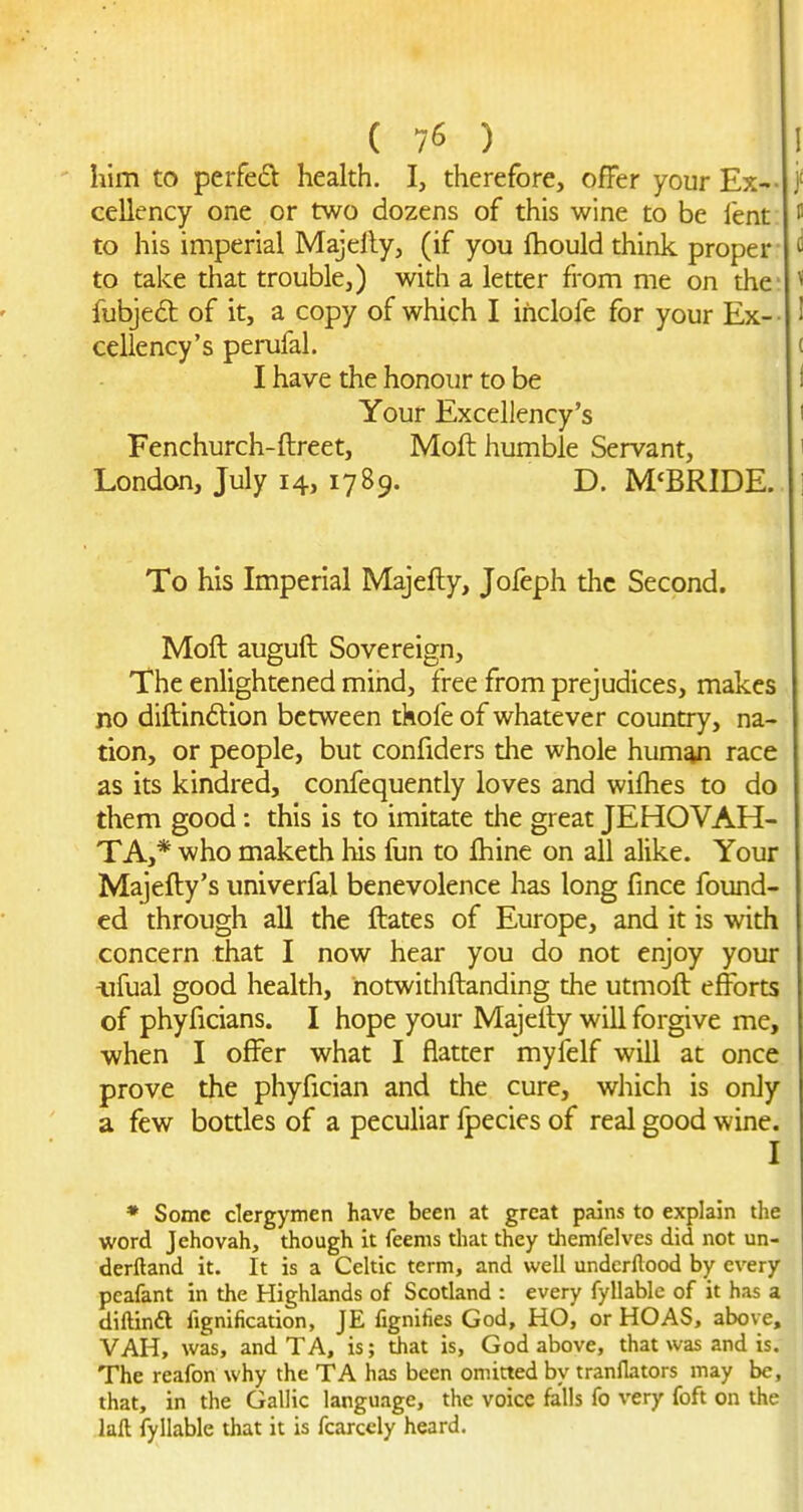 liim to perfed health. I, therefore, offer your Ex-- cellency one or two dozens of this wine to be fent to his imperial Majelly, (if you fhould think proper to take that trouble,) with a letter from me on the- fubjeft of it, a copy of which I inclofe for your Ex-- cellency's perufal. I have the honour to be Your Excellency's Fenchurch-ftreet, Moft humble Servant, London, July 14, 1789. D. M'BRIDE. To his Imperial Majefty, Jofeph the Second. Moft auguft Sovereign, The enlightened mind, free from prejudices, makes no diftindtion between tkofe of whatever country, na- tion, or people, but confiders the whole human race as its kindred, confequently loves and wilhes to do them good: this is to imitate the great JEHOVAH- TA,* who maketh liis fun to Ihine on all alike. Your Majefty's univerfal benevolence has long fince found- ed through all the ftates of Europe, and it is with concern that I now hear you do not enjoy your ^ifual good health, hotwithftanding the utmoft efforts of phyficians. I hope your Majefty will forgive me, when I offer what I flatter myfelf will at once prove the phyfician and the cure, wliich is only a few bottles of a peculiar Ipecies of real good wine. I • Some clergymen have been at great pains to explain the word Jehovah, though it feems that they themfelvcs did not un- derftand it. It is a Celtic term, and well undcrllood by every pcafant in the Highlands of Scotland : every fyllable of it has a diftindl fignification, JE fignihes God, HO, or HOAS, above, VAH, was, and TA, is; that is, God above, that was and is. The reafon why the TA has been omitted by tranflators may be, that, in the Gallic language, the voice falls fo very foft on the laft fyllable that it is fcarcely heard.