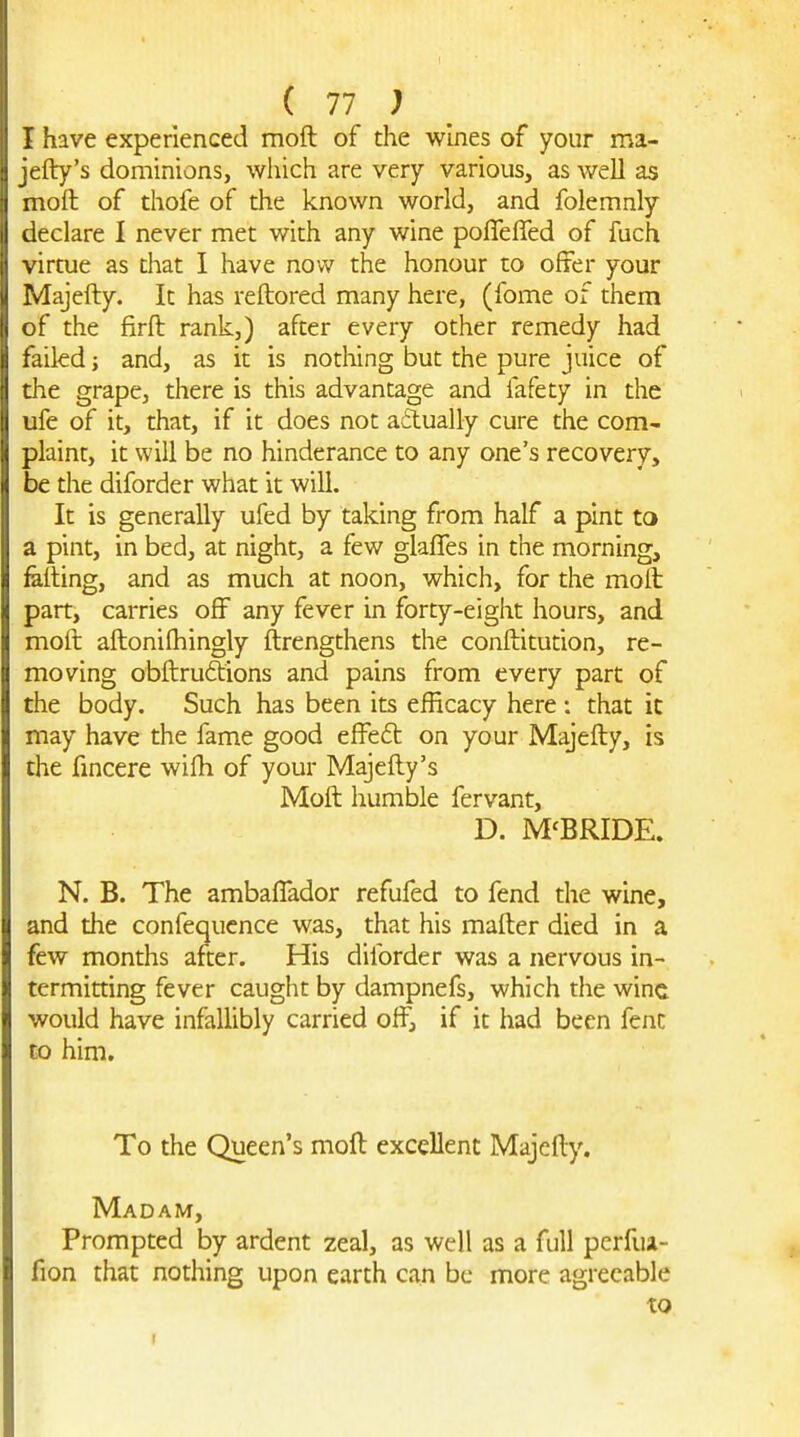 I have experienced moft of the wines of your ma- jefly's dominions, which are very various, as well as moft of thofe of the known world, and folemnly declare I never met with any wine pofleffed of fuch virtue as that I have now the honour to offer your Majefty. It has reftored many here, (fome of them of the firft rank,) after every other remedy had failed; and, as it is nothing but the pure juice of the grape, there is this advantage and fafety in the ufe of it, that, if it does not actually cure the com- plaint, it will be no hinderance to any one's recovery, be the diforder what it will. It is generally ufed by taking from half a pint to a pint, in bed, at night, a few glafles in the morning, fatting, and as much at noon, which, for the moll part, carries off any fever in forty-eight hours, and moft aftoniftiingly ftrengthens the conftitution, re- moving obftruftions and pains from every part of the body. Such has been its efficacy here : that ic may have the fame good effedt on your Majefty, is the fincere wifti of your Majefty's Moft humble fervant, D. M'BRIDE. N. B. The ambaffador refufed to fend the wine, and the confequcnce was, that his mafter died in a few months after. His diforder was a nervous in- termitting fever caught by dampnefs, which the wine would have infallibly carried off, if it had been fenc to him. To the Queen's moft excellent Majefty. Madam, Prompted by ardent zeal, as well as a full perfua- fion that nothing upon earth can be more agreeable