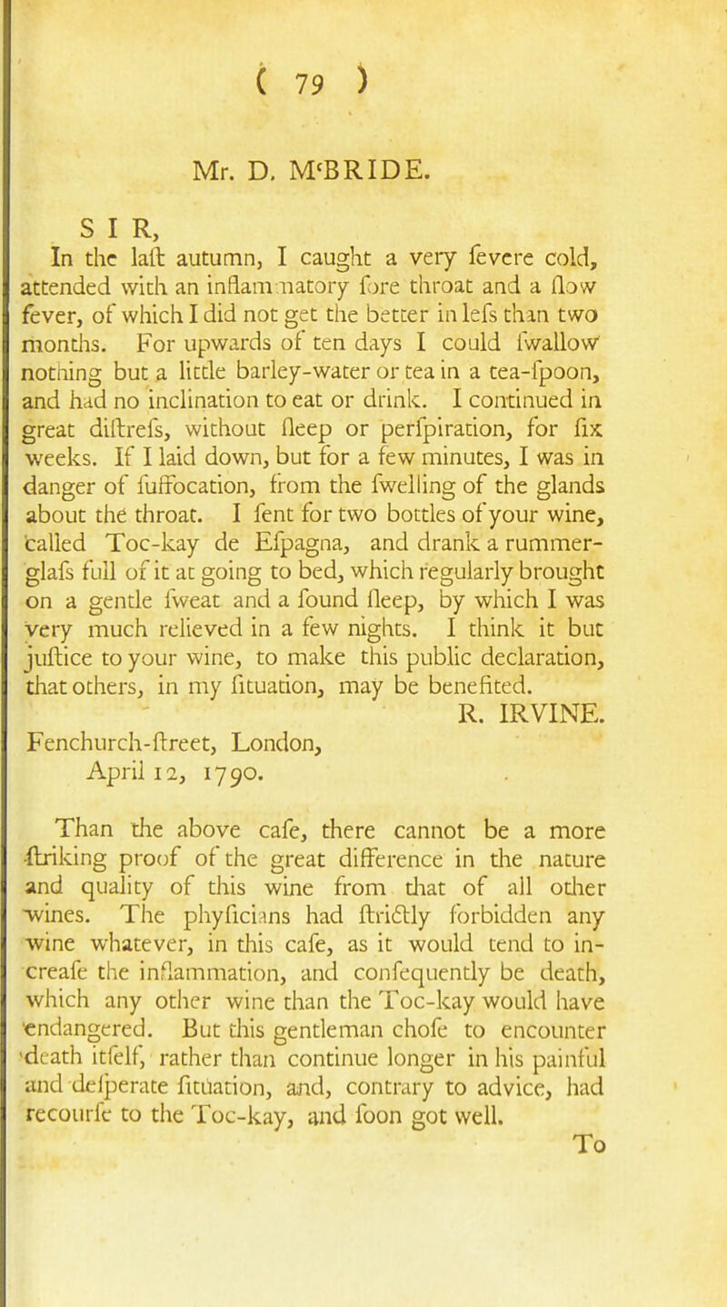 Mr. D, M'BRIDE. SIR, In the laft autumn, I caught a very fevcre cold, attended with an inflam iiatory {ore. throat and a (low fever, of which I did not get the better in lefs than two months. For upwards of ten days I could fwalloW notning but a litde barley-water or tea in a tea-fpoon, and had no inclination to eat or drink. I continued in great diftrefs, without fleep or perfpirarion, for fix weeks. If I laid down, but for a few minutes, I was in danger of fuffbcation, from the fwelling of the glands about the throat. I fent for two bottles of your wine, tailed Toc-kay de Efpagna, and drank a rummer- glafs full of it at going to bed, which regularly brought on a gende iweat and a found ileep, by which I was very much relieved in a few nights. I think it but juftice to your wine, to make this public declaration, that others, in my fituacion, may be benefited. R. IRVINE. Fenchurch-ftreet, London, April 12, 1790. Than the above cafe, there cannot be a more ftriking proof of the great difference in the nature and quality of this wine from diat of all odier wines. The phyficians had flriftly forbidden any wine whatever, in this cafe, as it would tend to in- creafe the inflammation, and confequently be death, which any other wine than the Toc-kay would have ■endangered. But this gentleman chofe to encounter 'dL-ath itfelf, rather than condnue longer in his painful and delperate fitiiation, and, contrary to advice, had recourfc to the Toc-kay, and foon got well. To