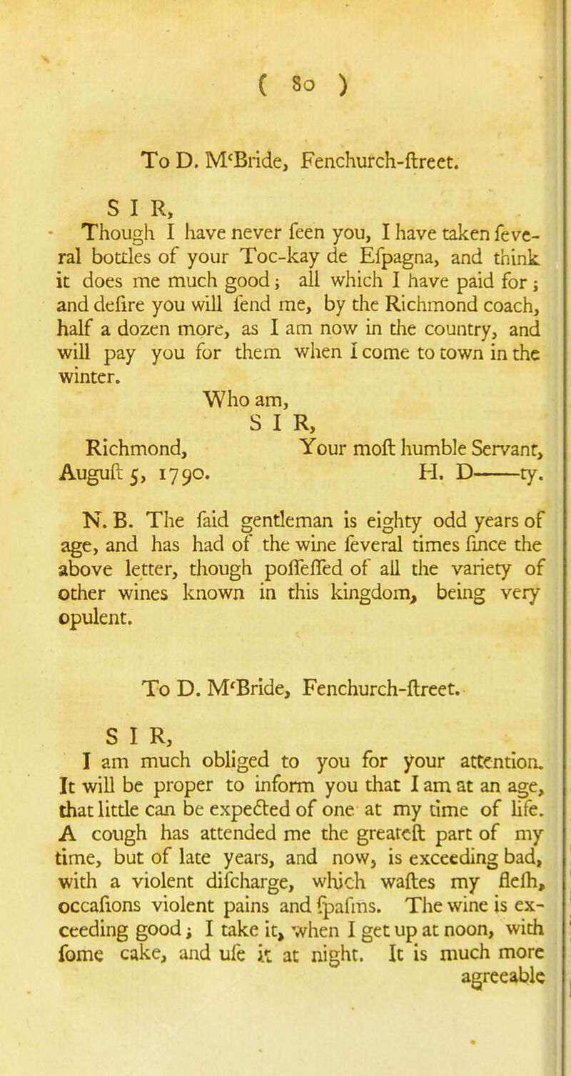 To D. M'Biide, Fenchurch-ftreet. S I R, • Though I have never feen you, I have taken fevc- ral bottles of your Toc-kay de Efpagna, and think it does me much good; all which I have paid for j and defire you will fend me, by the Richmond coach, half a dozen more, as I am now in the country, and will pay you for them when I come to town in the winter. Who am, S I R, Richmond, Your moft humble Servant, Auguft5, 1790. H. D ty. N. B. The faid gentleman is eighty odd years of age, and has had of the wine feveral times fince the above letter, though poflefTed of all the variety of other wines known in this kingdom, being very opulent. ToD. M'Bride, Fenchurch-ftreet. SIR, I am much obliged to you for your attention. It will be proper to inform you that I am at an age, that little can be expected of one at my time of life. A cough has attended me the grearcft part of my time, but of late years, and now, is exceeding bad, with a violent difcharge, which waftes my flelh, occafions violent pains and fpafms. The wine is ex- ceeding good i I take it, when I get up at noon, with fome cake, and ufe it at night. It is much more agreeable