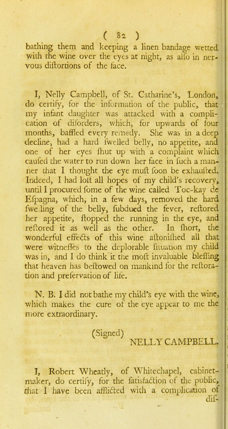 I 1 ( 82 ) bathing them and keeping a linen bandage wetted with the wine over the eyes at night, as alio in ner- vous diftordons of the face. I, Nelly Campbell, of St. Catharine's^ London^ do certify, for the informarion of the public, that my infant daughter was attacked with a compli- cation of dilorders, which, for upwards of four months, baffled every remedy. She was in a deep decline, had a hard fwelled belly, no appetite, and one of her eyes fhut up with a complaint which caufed die water to run down her face in fuch a man- ner that I diought the eye muft foon be exhauftcd., Indeed, I had loit all hopes of my child's recovery, until I procured fome of the wine called Toc-kay dc Efpagna, which, in a few daysj removed the hard fwe.ling of the belly, fubducd the fever, reftored her appetite, flopped the running in the eye, and reftored it as well as the other. In fliort, the wonderful efFe<5ls of this wine aftoniihed all that were witneffes to the deplorable fiiuation my child was in, and I do think it the moft invaluable blefling that heaven has beftowed on mankind for die reftora- tion and prefervation of lite. N. B. I did not badie my child*s eye widi the wine, which makes the cure of the eye appear to me die more extraordinary. (Signed) NELLY CAMPBELL. I, Robert Whcady, of Whitechapel, cabinet- maker, do certify, for the fatisfadion of the public, riiat I have been afflided with a complication of dif-