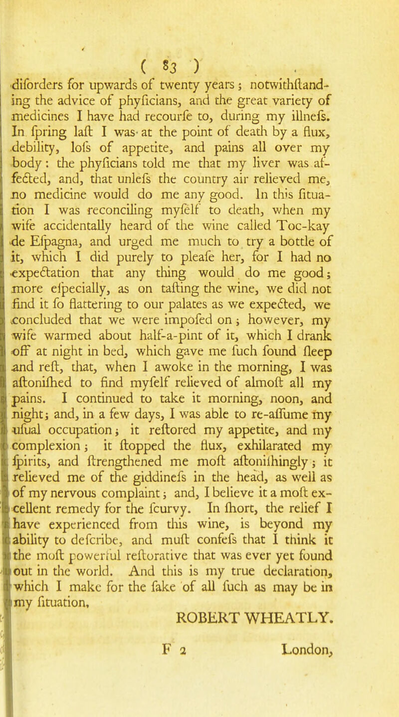 ( S3 ) . ■diforders for upwards of twenty years; notwithftand- ing the advice of phyficlans, and the great variety of medicines I have had recourfe to, during my iihiefs. In fpring lafl: I was- at the point of deadi by a flux, .debility, lols of appetite, and pains all over my body: the phylicians told me that my liver was af- fedted, and, tliat unlefs the country air relieved me, Jio medicine would do me any good. In this fitua- tion I was reconciling myfelf to death, when my wife accidentally heard of the wine called Toc-kay .de Efpagna, and urged me much to try a bottle of it, which I did purely to pleafe her, for I had no ■expeftation that any thing would do me good; more elpecially, as on tailing the wine, we did not find it fo flattering to our palates as we expedled, we concluded that we were impofed on; however, my wife warmed about half-a-pint of it, which I drank off at night in bed, which gave me fuch found fleep and reft, that, when I awoke in the morning, I was aflionilhed to find myfelf relieved of almoft all my pains. I continued to take it morning, noon, and night J and, in a few days, I was able to re-affume my •ufual occupation i it reftored my appetite, and my complexion it flopped the flux, exhilarated my ipirits, and ftrengthened me moft aftonilhingly; it relieved me of the giddincfs in the head, as well as of my nervous complaint and, I believe it a moft ex- cellent remedy for the fcurvy. In fhort, the relief I have experienced from this wine, is beyond my ability to defcribe, and mufl confefs that I think it the moft powerful reftorative that was ever yet found out in the world. And this is my true declaration, which I make for the fake of all fuch as may be in my fituation, ROBERT WHEATLY. London,