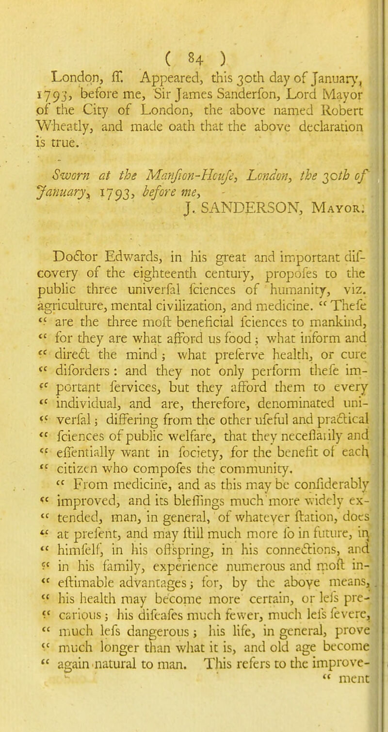 London, ff. Appeared, this 30th day of January, 1793, before me, Sir James Sanderfon, Lord Mayor of the City of London, the above named Robert Wheatly, and made oath that the above declaration is true. Sworn at the Matifion-Hcufe, London^ the ^oth of January^ 1793, before mcy J. SANDERSON, Mayor: Do6tor Edwards, in his great and important dif- covery of the eighteenth century, propofes to the public three univerfal fciences of humanity, viz. agriculture, mental civilization, and medicine. Thefe are the diree moft beneficial fciences to mankind, for they are what afford us food; what inform and dired: the mind; what prelerve health, or cure , diforders: and they not only perform thefe im- portant fervices, but they afford them to every individual, and are, therefore, denominated uni- verfal j differing from the other ufeful and praftical fciences of public welfare, that they neceflaiily and , eifentially want in fociety, for the benefit of each ■ *^ citizen who compofes the community. I From medicine, and as this may be confiderably improved, and its bleflings much'more widely ex- tended, man, in general, of whateyer ftation, docs ^ at prefent, and may iliil much more lb in future, ir^ himfelf, in his ofispring, in his connexions, and in his family, experience num.erous and nioft in- eftimable advantages; for, by the aboye means,. his health may become more certain, or lefs pre- ■; ^' carious j liis difcafes much fewer, much leis fevere, much lefs dangerous; his life, in general, prove y- much longer than what it is, and old age become again natural to man. This refers to the improve- ment