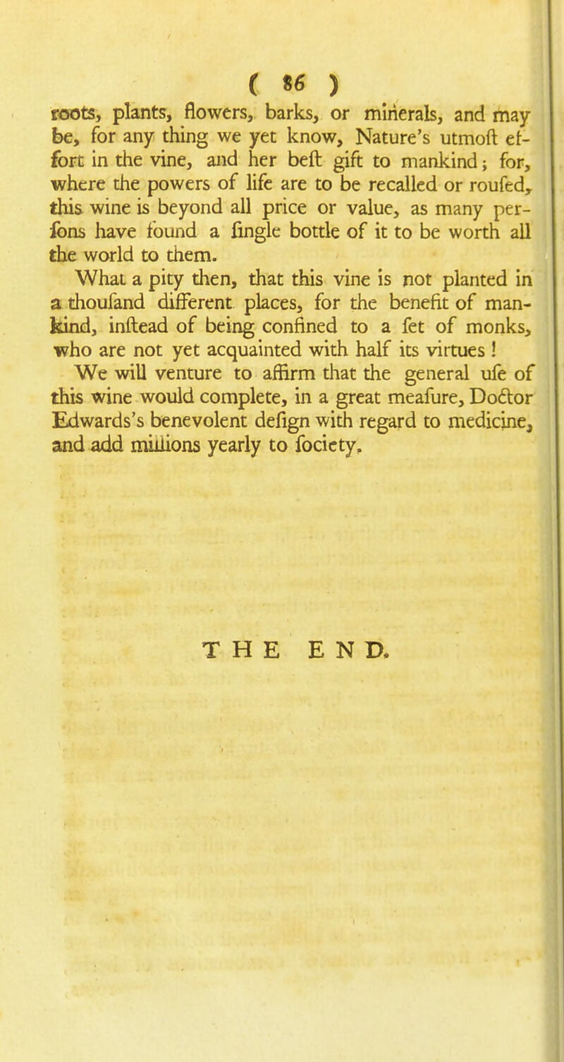 roots, plants, flowers, barks, or mirierak, and may- be, for any thing we yet know. Nature's utmoft et- fort in the vine, and her beft gift to mankind; for, where the powers of life are to be recalled or roufed, this wine is beyond all price or value, as many per- fons have found a fingle bottle of it to be worth all the world to them. What a pity then, that this vine is not planted in a thoufand different places, for the benefit of man- kind, inftead of being confined to a fet of monks, who are not yet acquainted with half its virtues ! We will venture to affirm that the general ufe of this wine would complete, in a great meafure, Doftor Edwards's benevolent defign with regard to medicine, and add millions yearly to focicty. THE END.