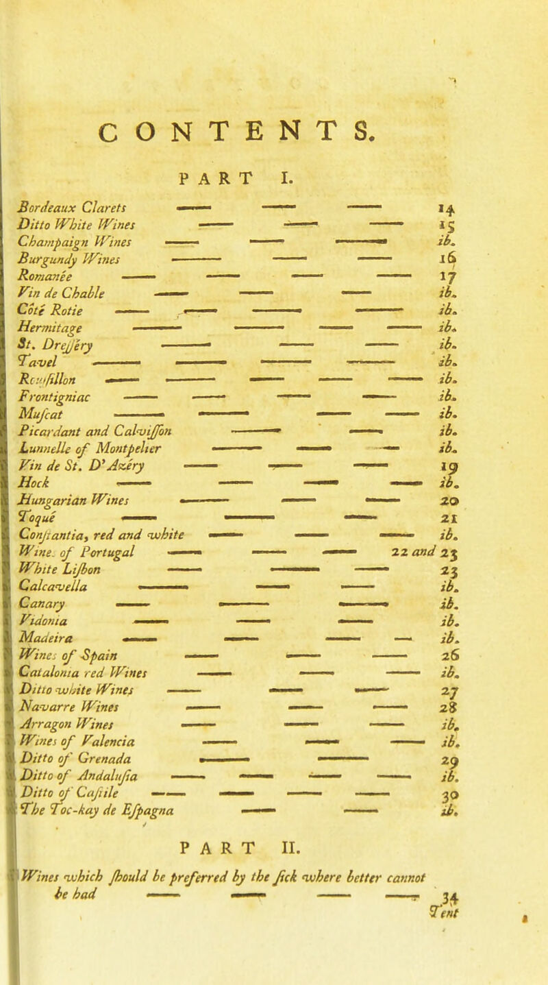 CONTENTS. PART I. Bordeaux Clarets — Ditto White Wines Champaign Wines —— Burgundy Wines — Romanee —— Vin de Chable Cote Rotie • , Hermitage • St. Drcjjery — ravel — Rc:'>rtllon —- Frontigniac —— Mu/cat • Picardant and CalnjiJ/bn Lunnelle of Montpelter Vin de St. D'Jzery Hock Hungarian Wines «- Toque • • Conjtantia, red and white Wine- of Portugal — White Lifbon Calca'veUa > < » Canary ——- Vidonta - Madeira a-^. Wine^ of Spain Catalonia red Wines Ditto njuinte Wines —— Navarre Wines Arragon Wines — Wines of Valencia Ditto of Grenada Ditto of Andalujsa — Ditto of Cafiile —— The Toc-kay de Efpagna »4 *S ib. ib. ib. ib. ib. ib. ib. ib. ib. ib. »9 ib. ib. ib. ib. ib. 26 ib. 27 28 ib, ib. 29 ib. 1 PART II. Wines uuhich Jhould be preferred by the fick luhere better cannot