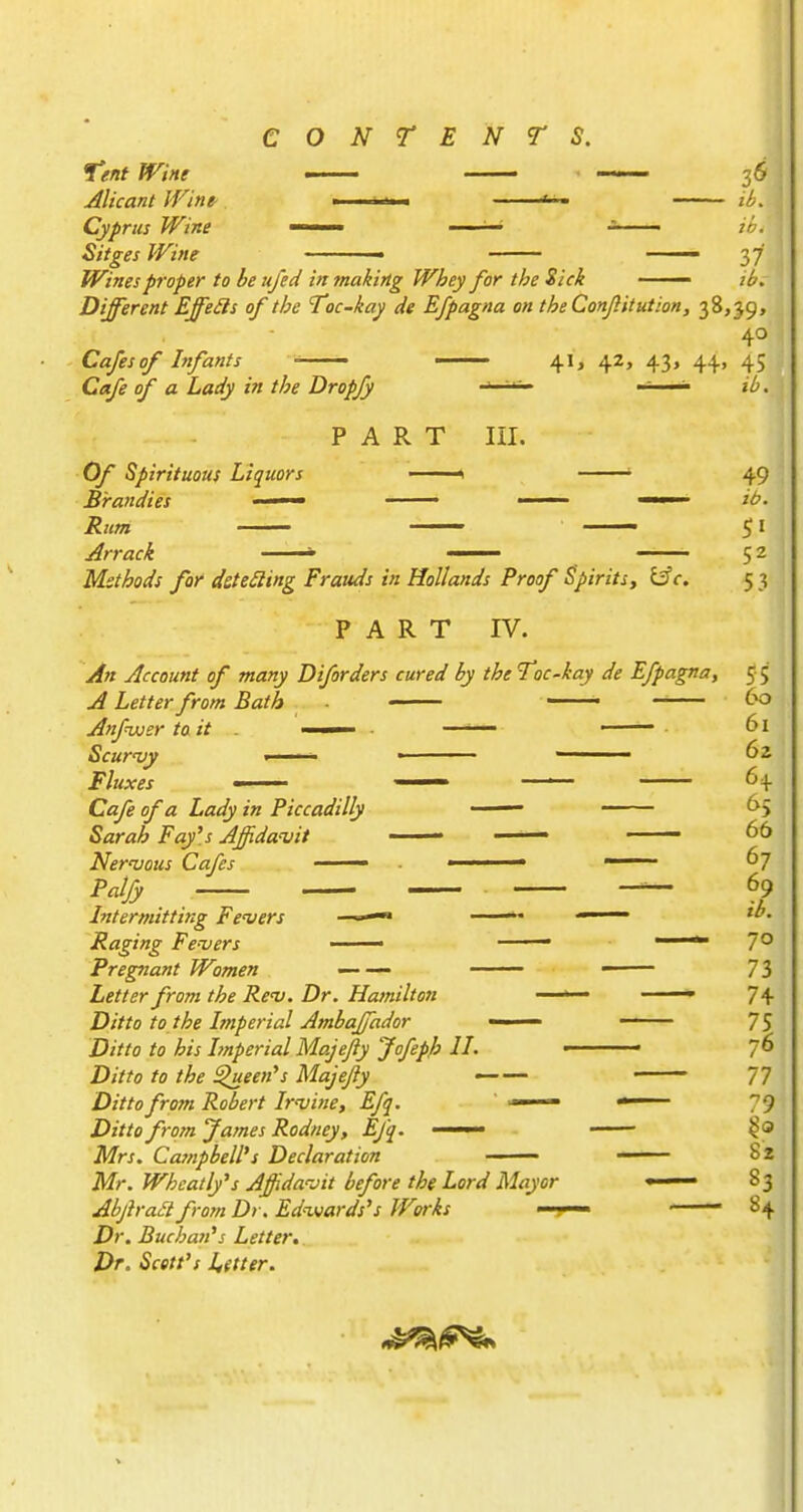 Tent Wine — ■ —— 36 JUcant JVine- - ^ . 2^. Cyprus Wine < '•- ih. Sitges Wine - —— 37 Wines proper to be ufed in making Whey for the Sick — /^r Different Effeils of the Toc-kay de Efpagna on theConJlitution, 38,39, 40 Cafes of Infants — —— 41, 42, 43, 44, 45 Cafe of a Lady in the Dropjy ' '' - ». PART III. Of Spirituous Liquors '1 ' 49 Methods for deteSling Frauds in Hollands Proof Spirits^ l^c, 53 PART IV. An Account of many Diforders cured by the Toc-kay de Efpagna, 5 5 A Letter from Bath • AnfnAisr to it • —— ■ 61 Scur'vy I ' '■ ■ ' 62 Cafe of a Lady in Piccadilly • ^5 Sarah Fay's Affida'vit — 66 Nernjous Cafes —— ■ —~- 67 Intermitting Fe'vers ——« —— ib. Raging Fenjers —— —— 7° Pregnant Women — — —— 73 Letter from the Rev. Dr. Hamilton ' • 7+ Ditto to the Imperial Ambajjador —— — 75 D/V/'o /o his Imperial Majefty Jofeph II. ■ 7^ D;//o /o //^if ^een's Majefty 77 Ditto from Robert Ir'vine, Efq. — ■* 79 X)/«oJames Rodney, Efq. — —— §0 Mrs. Campbell's Declaration 82 Mr. Wheatly's Affidavit before the Lord Mayor •— 83 AbftraStfrom Dr. Edwards's Works — 84 Dr. Buchan's Letter. Dr. Scett's Utter.