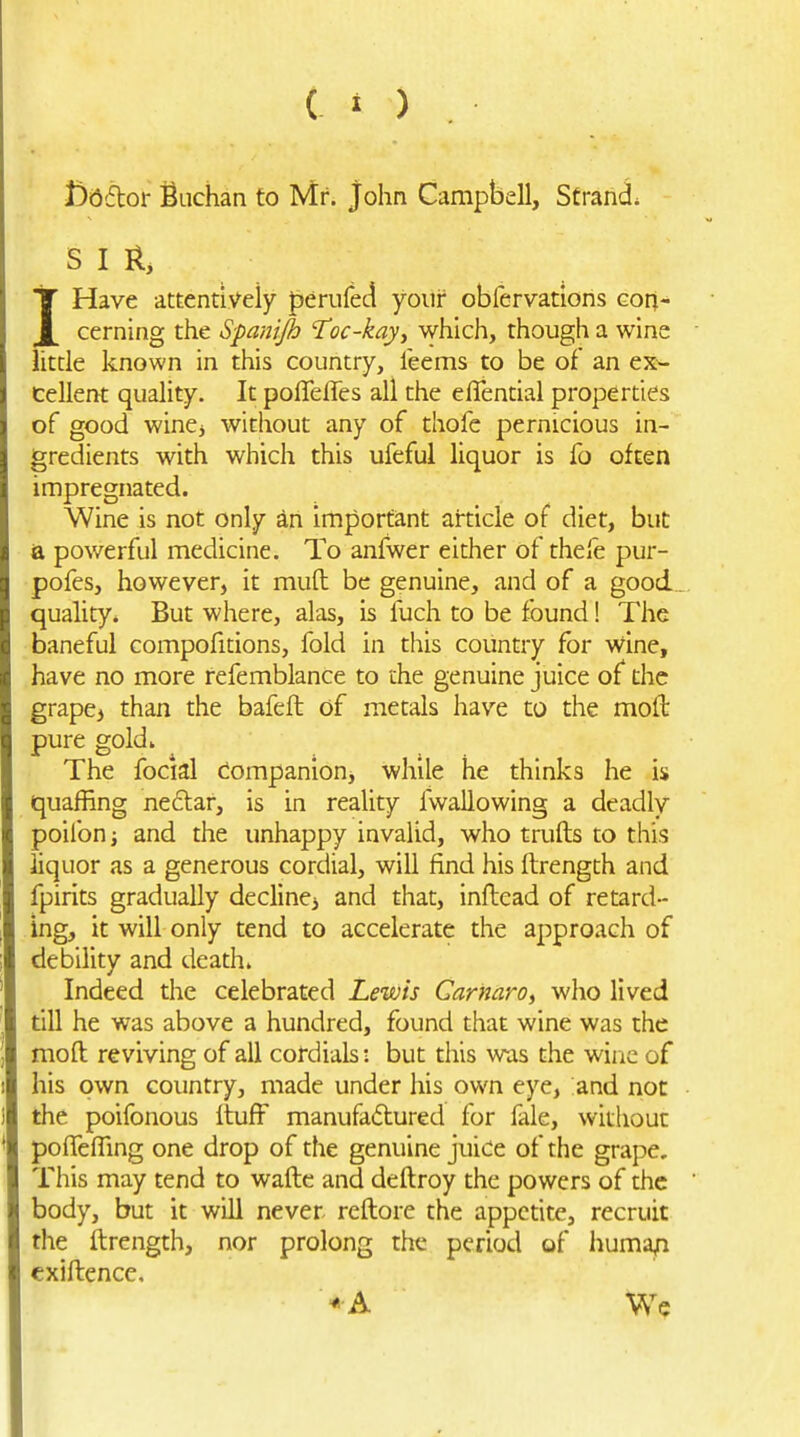 ( » ) Dbdoi Sachan to Mr. John Campbell, Strands S I II, IHave attentively perufed your obfervations con- cerning the Spanijh Toc-kayy which, though a wine little known in this country, Teems to be of an ex- cellent quality. It poffeffes all the eflential properties of good wine^ without any of thofe pernicious in- gredients with which this ufeful liquor is fo often impregnated. Wine is not only an important article of diet, but ia pov/erful medicine. To anfwer either of thefe pur- pofes, however, it mult be genuine, and of a good quality* But where, alas, is fuch to be found! The baneful compofitions, fold in this country for wine, have no more refemblance to the genuine juice of the grape, than the bafeft of metals have to the moft pure gold» The focial Companion, while he thinks he is quaffing ne£lar, is in reality fwallowing a deadly poilbn; and the unhappy invalid, who trulls to this liquor as a generous cordial, will find his fbrength and fpirits gradually decline, and that, inftead of retard- ing, it will only tend to accelerate the approach of debility and death. Indeed the celebrated Lewis Carmro, who lived till he was above a hundred, found that wine was the moft reviving of all cotdials: but this was the wine of his own country, made under his own eye, and not the poifonous ituff manufactured for fale, without pofTelTing one drop of the genuine juice of the grape. This may tend to waftc and deftroy the powers of the body, but it will never reftore the appetite, recruit the ftrength, nor prolong the period of huma/i cxiftence.