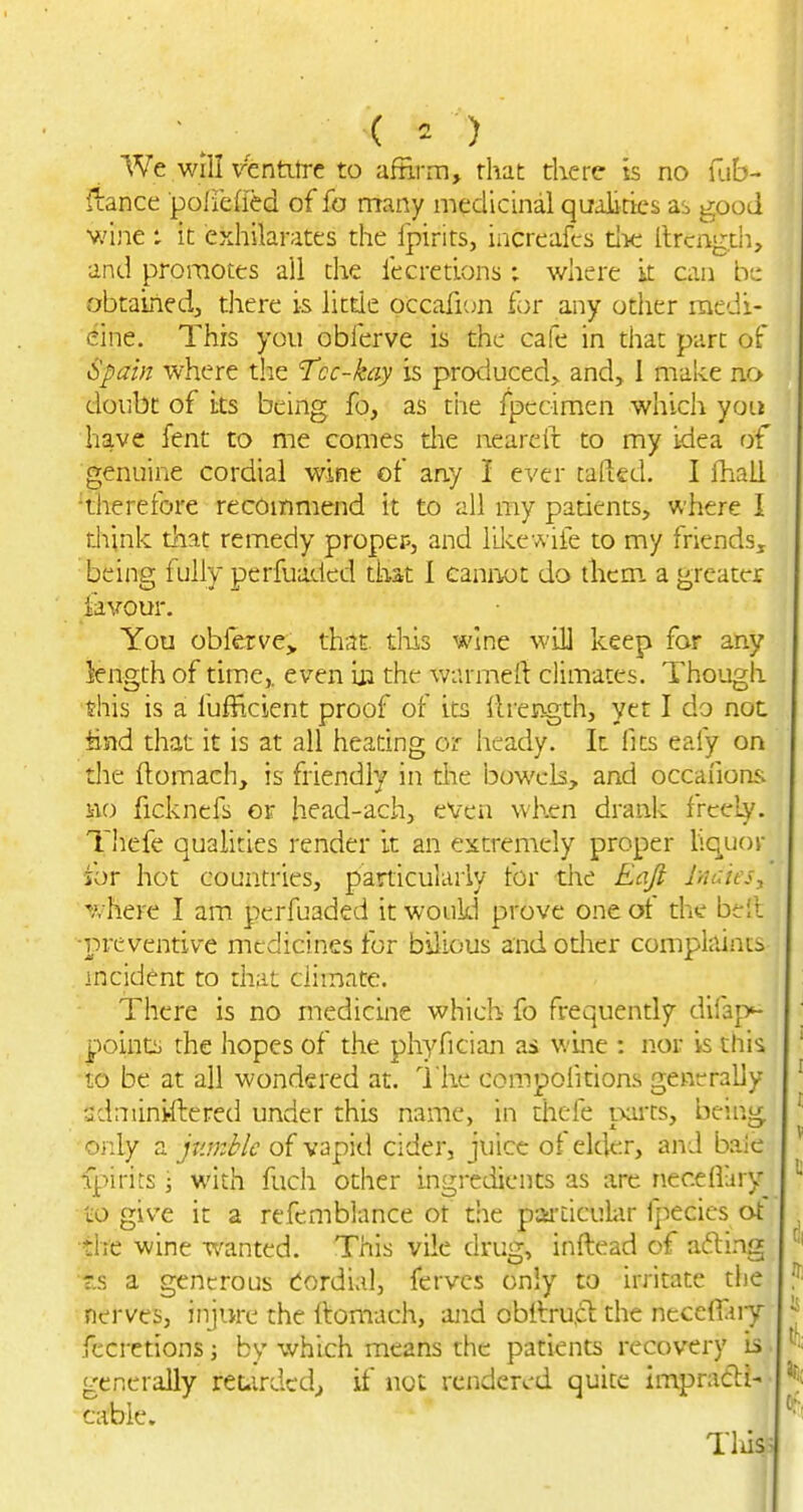 We will VTsntitrc to afHrrn, rhat there is no uib- ftance poliefied of fa many medicinal qualities as good ■vjine t it exhilarates the Ipirits, increafcs the llrcngth, and promotes all the fecretions : where it can be obtaLied, there is little occaficm for any odier raedi- eine. This you obferve is the cafe in that part of Spain where the 'Tcc-kay is pro<;iuced> and, 1 make no doubt of i;ts being fo, as tiie fpccimen which yoLi have fent to me comes die neareil to my idea of genuine cordial wine of any i ever tafted. I fhall 'therefore recOinmend it to all my padents, where I think that remedy proper, and lilce wife to my friends, being fully perfuaded that I caniwt do them, a greater favour. You obferve^ that tliis wine will keep for any length of time,, even in the warmeft climates. Though this is a fufficient proof of its llrength, yet I do not fend that it is at all heating or heady. It fits eafy on die ftomach, is friendly in the bowels, and occafions iio ficknefs or head-ach, even whrn drank freely. Thefe qualities render it an extremely proper liq^uor for hot countries, particularly for the Eaji Inuies^ ''A-here I am perfuaded it would prove one ot the be'.l ■preventive medicines for bilious and odier comphlinis incident to that climate. There is no medicine which fo frequently difap^ points the hopes of the phyfician as wine : nor is this to be at all wondered at. I'he compoiitions generally sdniiniftered under this name, in thefe mrts, being only a jumble of vapid cider, juice of elder, and baie fpirits; with fuch other ingredients as are necefiary cO give it a refemblance ot the paa-Liculiir fpecics at the wine wanted. This vile drug, inftead of afting 'tis a generous tordial, fervcs only to irritate the nerves, injure the ftomach, ajid obilru.cl the neceffuy fecretions; by which means the patients recovery is. generally reuirdedj if not rendered quite impradli-- cable. Tliis-