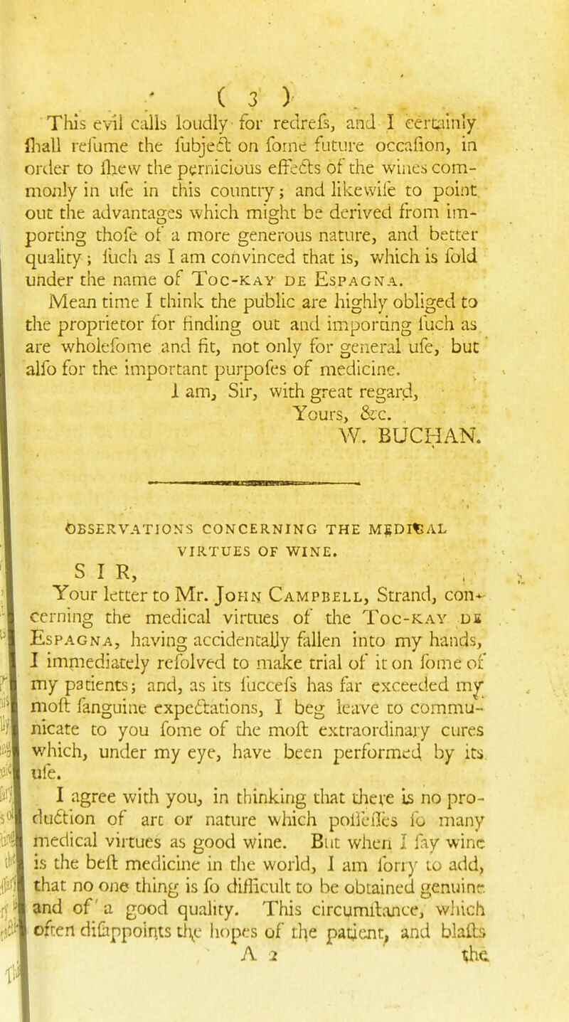 ; is) This evil calls loudly -for redrefs, and I eercyinly fliall refume the lubjedl on feme future occafion, in order to llaew the pt:rnicious effedls of the wines com- mojily in ufe in this country; and likewife to point, out the advantages which might be derived from im- porting thofe of a more generous nature, and better quality; fuch as I am convinced that is, which is fold under the name of Toc-kay de Espagna. Mean time I think the public are highly obliged to the proprietor for finding out and imporring fuch as are wholefome and fit, not only for general ufe, but alfo for the important purpofes of medicine. I am. Sir, with great regard. Yours, &c. W. BUCHAN. OBSERVATIONS CONCERNING THE MEDICAL VIRTUES OF WINE. SIR, Your letter to Mr. John Campbell, Strand, con-^ cerning the medical virtues of the Toc-klay ds Espagna, having accidentally fallen into my hands, I immediately refolved to make trial of it on fome of my patients; and, as its iuccefs has far exceeded moft fanguine expedtations, I beg leave to commu- nicate to you fome of the moft extraordinary cures which, under my eye, have been performed by its ufe. I agree with you, in thinking that diere is no pro- duction of art or nature which pol'lefles fo many medical virtues as good wine. But when I fay wine is the beft medicine in the world, I am forr)' lo add, that no one thing is fo diflicult to be obtained genuine. 5tnd of a good quality. This circumftance, which often di&ppolqts tl\c hopes of the patient^ and blafts . A 2 the