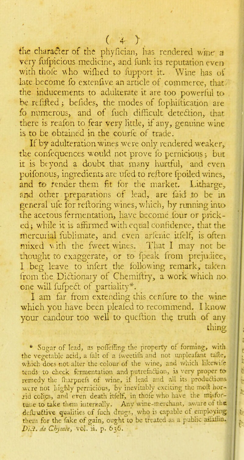 ihc chara(?:cr of the phyfician, lias rendered v.-ifne- 3 very fufpicious medicine, and funk its reputation even with thole who wiflied to uipport it. Wine has oi' bte become fo cxtcnrive an article of commerce, that.' the inducements to adulterate it are too powerful to he rtfifted; befides, the modes of fophiitication are fo numerous, and of fuch difficult detection, that there is reafon to fear very littk, if any, genuine wine is to be obtained in the courfe of trade. If by adulteration wines were only rendered weaker, the confequences would not prove fo pernicious; but it is beyond a doubt diat many hurtful, and even poifonous, ingredients are ufed to reftore fpoiled v/ines, and to fender them fit for the market. Litharge, and other preparations of lead, are faid to be m general ufe for reftoring wines, which, by running into the acetous fermentation, have become four or prick- ed } while it is affirmed with equal conhdence, that the mercurial fublimate, and even arfenic itfelf, is often mixed v ith the fweet wines. That I may not be thought to exaggerate, or to fpeak from prejudice, 1 beg leave to infejt the foBowtng remark, taken from the Didionary of Chemiftr)'-, a work which no one will fufpeft of parriahty*. 1 am far from extending this cenflire to the wine which you have been pleafed to recommend. I know your candour too well to qucftion the truth of any diing * Sugar of lead, as poffeffing tlie property of forming, with the vegetable acid, a fait of a fweetilh and not luipleafant tafte, which does not alter the colour of the wine, and wliich likewi.'e tends to check fermentation and putrefadlion, iis very proper to remedy the Oiarpuefs of wine, if lead a-.id all its produdions were not highly pernicious, by inevitably exciting the moll hor- rid colics, an<l eren death itfelf, in thofe who ha\ e the misfor- tur.e to take tlieni internally. Any wine-merchant, aware of the dcfbudUvc qualities of fuch drugs, who is capable of employing them for the fake of gain, ought to be treated Ui a public aiiallln. i)/V?. tie Chymre, vol. ii. p. 636.