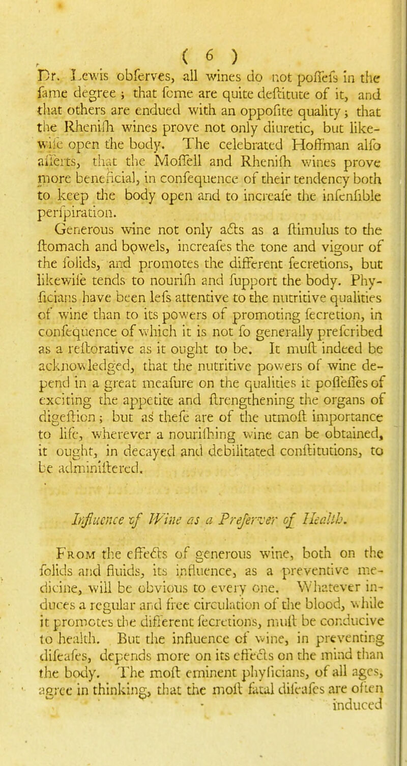 Dr. Lewis obferves, all wines do iiot poficfs in the lame degree j diat feme are quite deftitute of it, and that others are endued with an oppofite quality i that the RhenilTi wines prove not only diuredc, but like- wile open the body. The celebrated Hoffman alfo alieitSj that the JVlofTell and Rhcnifh wines prove more beneficial, in confequence of their tendency both to keep die body open and to incrcafc the infenfible perfpiration. Generous wine not only a6ls as a ftimulus to the ftomach and bpwels, increafes the tone and vigour of the folids, and promotes the different fecretions, but likewile tends to nourifli and fupport the body. Phy- ficians have been lefs attentive to the nutritive qualities of wine than to its powers of promoting fecretion, in confequence of which it is not fo generally prefcribed as a refforarive as it ought to be. It muff indeed be acknowledged, that the nutritive powers of wine de- pend in a great meafure on the qualides it poffeffes of exciting the appetite and ftrengthening the organs of digeffion; but as thefe are of the utmoft importance to life, wherever a nourilhing wine can be obtained, it ought, in decayed and debilitated conffitutions, to be adminlilered. Iriflucnce tf Wine as a Preferz'er of Heallh. From the cffefts of generous wine, both on the folids and fluids, its influence, as a preventive me- dicine, will be obvious to every one. Whatever in- duces a regular and free circulation of die blood, while it promcteb die different fecretions, mull be conducive to health. But the influence of wine, in prevennng difeafes, depends more on its cflecls on the mind than the body. The moft eminent phylicians, of all ages, agree in thinking, that die moff fatal dileafcs are often induced