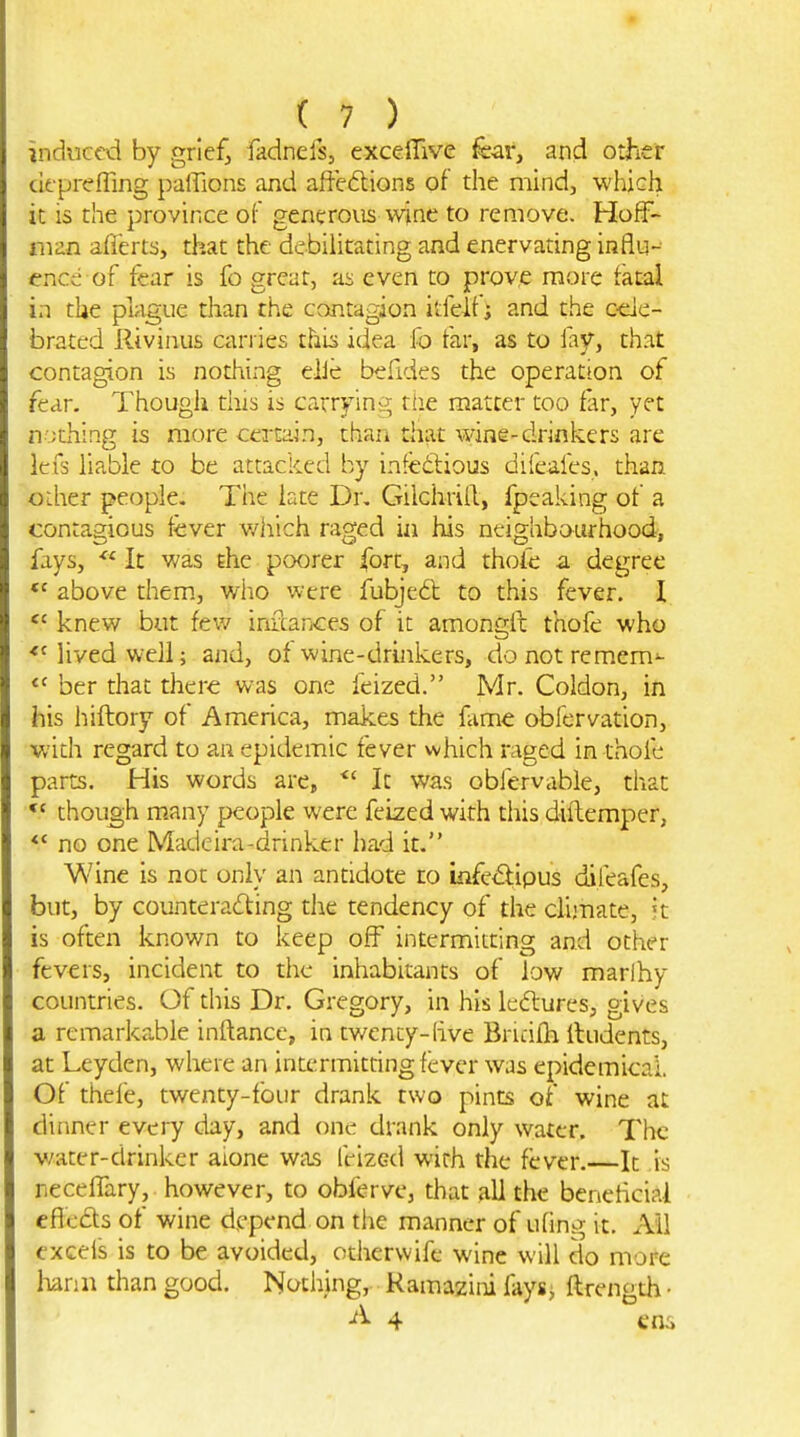induced by griefj fadnefs, exceiTive fear, and other cifpreffing paffions and affections of the mind, which it is the province of generous wine to remove. Hoff- man aflerts, that the debilitating and enervating influ- ence of fear is fo great, as even to prove more tacal in the plague than the contagion itfelf; and the c-eic- bratcd Rivinus carries thi^ idea fo far, as to iaf, that contagion is nothing elJe befides the operation of fear. Though this is carrying riie matter too far, yet nothing is more certain, than that wine-drinkers are \cx3 liable to be attacked by infedious difeafes. than oLher people. The iate Dr, Gilchrill, fpeaking of a contagious fever v/hich raged iii his neighbourhood, fays, It was the poorer fort, and thoie a degree *' above them., who were fubjed to this fever. I knew but fev/ infcances of it amongli thofe who *Mivedwell; and, of wine-drinkers, donotremem'- ber that there was one feized. Mr. Coldon, in his hiftory of America, makes the fiime obfervation, with regard to an epidemic fever which raged in thofe parts. His words are, It was obfervable, that though many people were feized with this diftemper, ** no one Madeira-drinker had it. Wine is not only an antidote no iiife^ipus (ifeafes, but, by counteracting the tendency of the clijTiate, it is often known to keep off intermitting and other fevers, incident to the inhabitants of low marlhy countries. Of this Dr. Gregory, in his ledures, gives a remarkable inftance, in twenty-hve Bricifh lludents, at Leydcn, where an intermitdng fever was epidemical Of thefe, twenty-four drank two pints of wine at dinner every day, and one drank only water. The v/ater-drinkcr aione was feized with the fever.—It .is neceffary, however, to obferve, that all the beneficial eficds of wine depend on the manner of ufing it. Ail excels is to be avoided, othervvifc wine will do more Iiann than good. Nothing, Ramazini fays^ ftrength ■