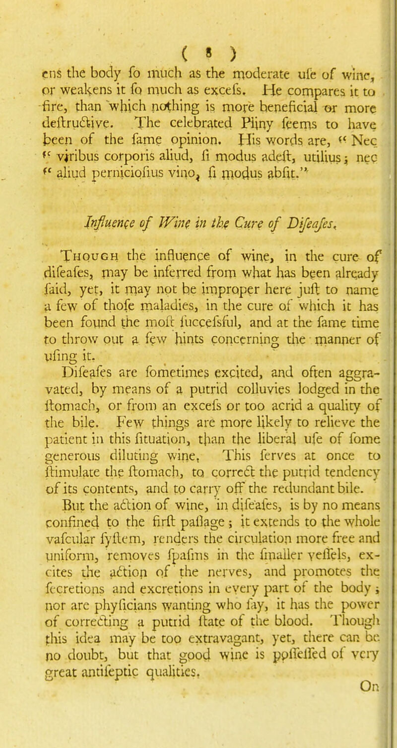 ens the body fo much as the moderate uib of wine, or weakens it fq much as e^cefs. He compares it to fire, than which nothing is more beneficial or more deilru£l-ive. The celebrated Pliny feems to have teen of the fame opinion. His words are, Ncc viribus corporis aliud, fi modus adeil, utilius „ neq ahud perniciofius vino^ fi fRodus abfit.' Jnfiuence of Wim in ihf Cure of D'lfeafes^ Though the influence of wine, in the cure of difeafes, may be inferred from what has been already faid, yet, it rnay not he improper here juft to name a few of thofe maladies, in the cure of which it has been found the moft iuccefsliil, and at the fame time to throw out ^ few hints concerning the manner of ufmg it. Difefifes are fometimes excited, and often aggra- vated, by means of a putrid colluvies lodged in the llomach, or from an excefs or too acrid a quality of the bile. Few things are more likely to relieve the patient in this fituation, than the liberal ufe of fome generous diluting wirie. This ferves at once to ftimulate the ftomach, to corrctl the putrid tendency of its contents, and to cariy off the redundant bile. But the a6tion of wine, iji difeafes, is by no means confined to the firft pafiage ; it extends to the whole vafcular fyilem, renders the circulation more free and uniform, removes fpafms in the fmailer YelTels, ex- cites the adiofi of the nerves, and promotes tlie fecretions and excretions in every part of the body j fior are phyficians wanting who fay, it has the power of correding a putrid Hate of the blood. Though fhis idea may be too extravagant, yet, there can be no doubt, but that good wine is ppffelfed of vciy great antifeptic qualities,