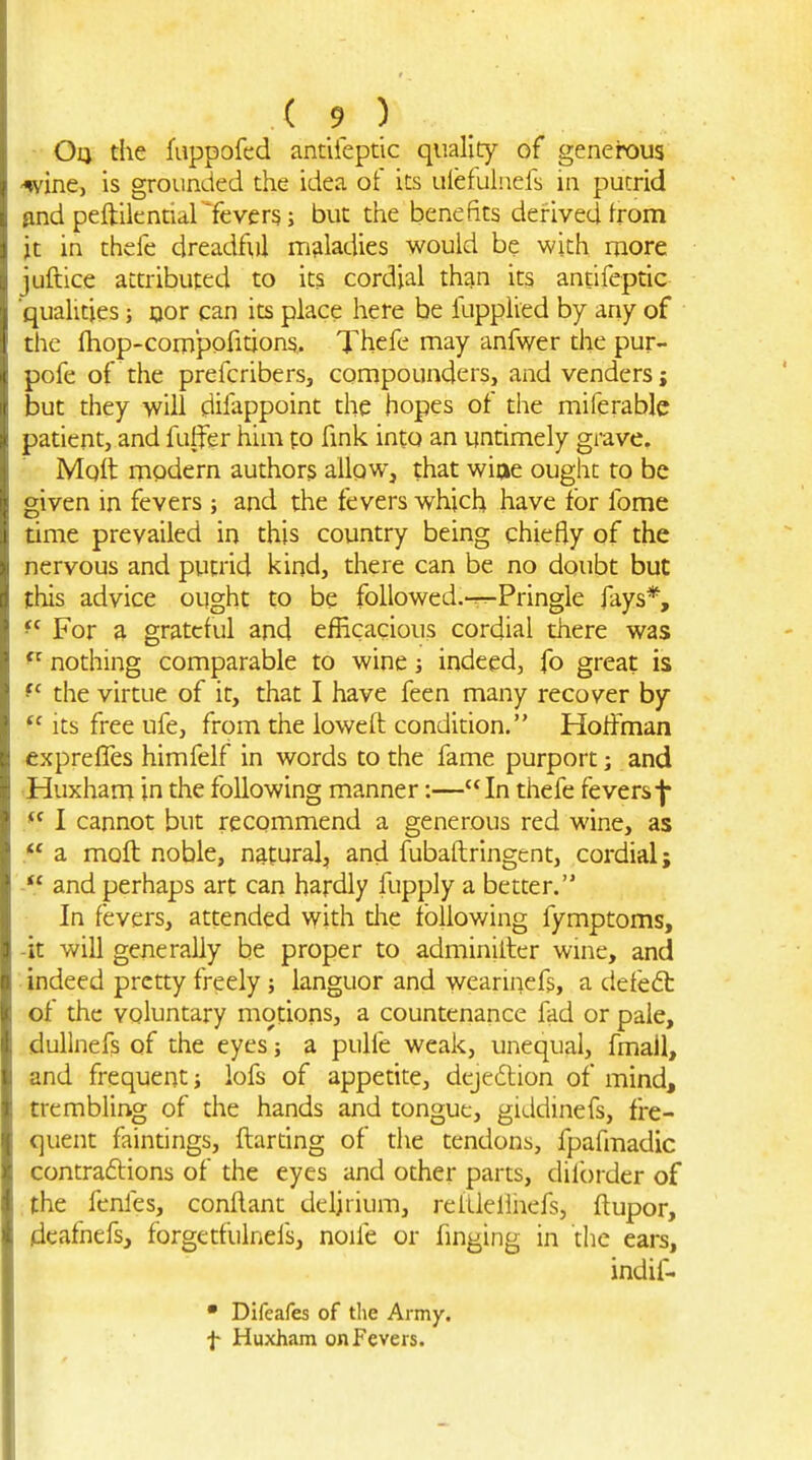 •■ Oq the fappofed analeptic quality of generous -wine, is grounded the idea of its ulefuinefs in putrid pnd peftilenrial'fevers; but the benefits derived from it in thefe dreadfi,)! maladies would be with more juftice attributed to its cordial than its antifeptic qualities; ijor can its place here be fupplied by any of the Ihop-compofitions. Thefe may anfwer the pur- pofe of the prefcribers, compounders, and venders; but they will difappoint the hopes ot the miferable patient, and fuffer him to fink into an untimely grave. Molt modern authors allow, that wiae ought to be given in fevers and the fevers which have for fome time prevailed in this country being chiefly of the nervous and putrid kind, there can be no doubt but this advice ought to be followed.-^Pringle fays*, ^' For a grateful and efficacious cordial there was nothing comparable to wine j indeed, fo great is the virtue of it, that I have feen many recover by Its free ufe, from the loweft condition. Hoffman exprelTes himfelf in words to the fame purport; and Huxham in the following manner:—In thefe fevers I cannot but recommend a generous red wine, as a moft noble, natural, and fubaftringcnt, cordial; *' and perhaps art can hardly fupply a better. In fevers, attended with die following fymptoms, -it will generally be proper to adminilter wine, and indeed pretty freely; languor and wearinefs, a defedt of the voluntary motions, a countenance fad or pale, dullnefs of the eyes j a pulfe weak, unequal, fmall, and frequent j lofs of appetite, deje6lion of mind, trembling of the hands and tongue, giddinefs, fre- quent faintings, ftardng of die tendons, fpafmadic contraftions of the eyes and other parts, dilbrder of the fenles, conflant delirium, relLleiliiefs, ftupor, deafnefs, forgetfulnefs, noife or finging in the ears, indif- • Difeafes of tlie Army. f Huxham on Fevers.