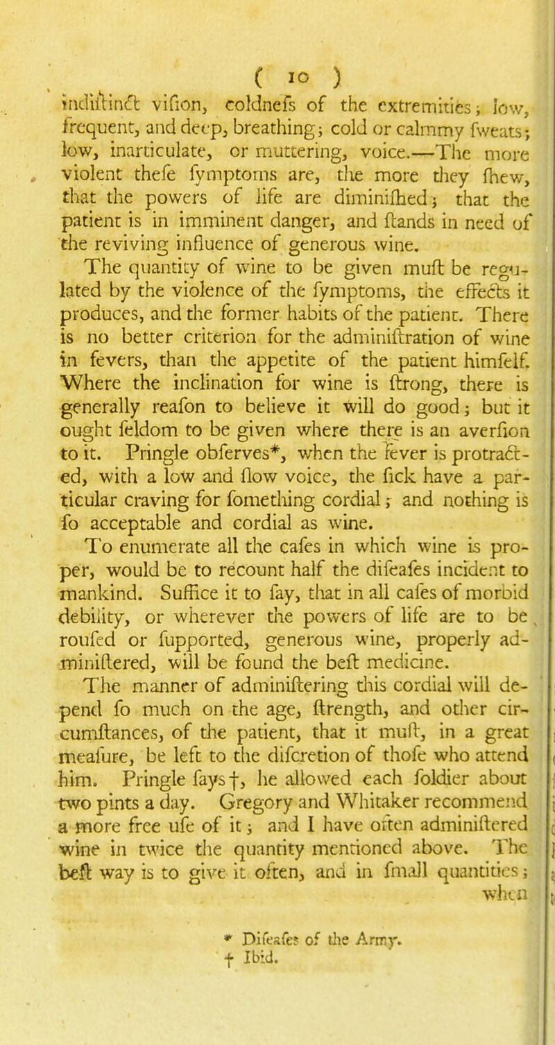 nidiitin(ft vifion, coldnefs of the extremities; low, frcquentj and defp, breathing; cold or cahnmy fweats; low, inarticulate, or muttering, voice.—The more violent thefe fymptoms are, the more tliey fhew, that the powers of life are diminifhedj that the patient is in imminent danger, and (lands in need of the reviving influence of generous wine. The quantity of wine to be given muft be reg^j- lated by the violence of the fymptoms, the efFecls it produces, and the former habits of the patient. There is no better criterion for the adminiftration of wine in fevers, than the appetite of the patient himfelf Where the inclinadon for wine is ftrong, there is generally reafon to believe it will do good; but it ought feldom to be given where there is an averfion to it. Pringle obferves*, when the Tever is protract- ed, with a low and flow voice, the fick have a par- ticular ci-aving for fomething cordial; and nothing is fo acceptable and cordial as wine. To enumerate all the cafes in which wine i5 pro- per, would be to recount half the difeafes incident to mankind. Suffice it to fay, that in all cafes of morbid debility, or wherever the powers of life are to be, roufed or fupported, generous wine, properly ad- jminiftered, will be found the beft medicine. The manner of adminiftering this cordial will de- pentl fo much on the age, ftrength, and other cir- cumftances, of the pauent, that it mull, in a great meafure, be left to die difcretion of thofe who attend him. Pringle fays f, he allowed each foldier about two pints a day. Gregory and Whitaker recommend a pnore free ufe of it; and I have often adminiftered wine in twice the quantity mendoncd above. The befl way is to give it often, and in fm.ill quantities; wli(.n Difeafe? of the Army, f Ibid.