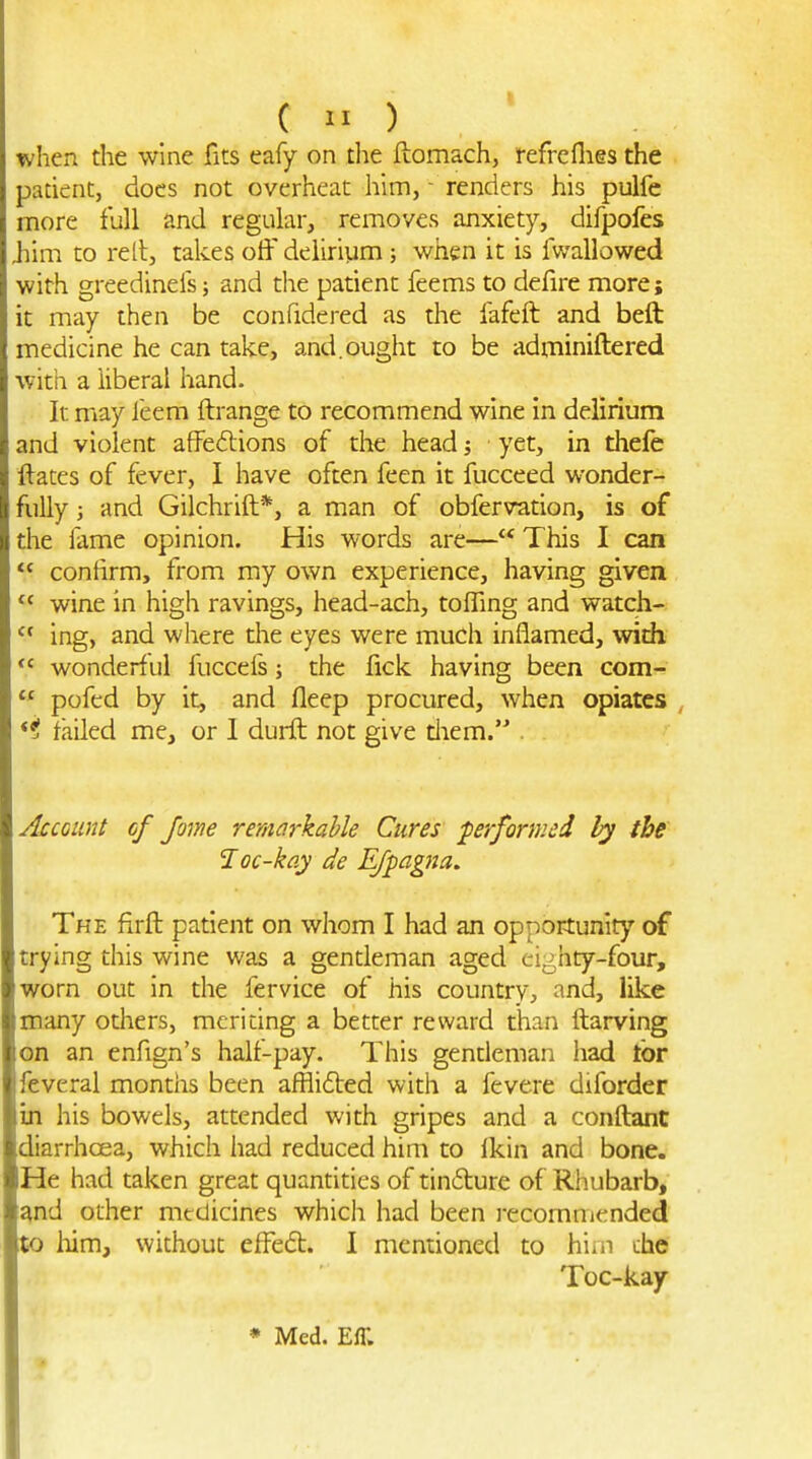 patient, docs not overheat him, - renders his pulfe more full and regular, removes anxiety, difpofes ,him to rell, takes otf delirium; when it is fvvallowed with greedinels; and die patient feems to defire more; it may then be confidered as the fafeft and beft medicine he can take, and.ought to be adminiftered with a liberal hand. It may feem ftrange to recommend wine in delirium and violent affeftions of the head j yet, in thefe ftates of fever, 1 have often feen it fucceed wonder- fully ; and Gilchrift*, a man of obfervation, is of the fame opinion. His words are— This I can confirm, from my own experience, having given wine in high ravings, head-ach, tolTing and watch- ing, and where the eyes were much inflamed, with wonderf ul fuccefs; the fick having been com- pofed by it, and fleep procured, when opiates , *i failed me, or 1 durft not give tliem. . Account of Jome remarkable Cures ■performed the loc-kay de Efpagna. The firft patient on whom I had an opportunity of trying this wine was a gentleman aged cij^hty-four, worn out in the fervice of his country, and, like many others, meriting a better reward than ftarving on an enfign's half-pay. This gentleman had tor feveral months been afflided with a fevere diforder in his bowels, attended with gripes and a conftant diarrhoea, which had reduced him to fkin and bone. He had taken great quantities of tindure of Rhubarb, ^nd other medicines whicli had been recommended to him, without effed:. 1 mentioned to hiiii the Toc-kay * Med. Eff.
