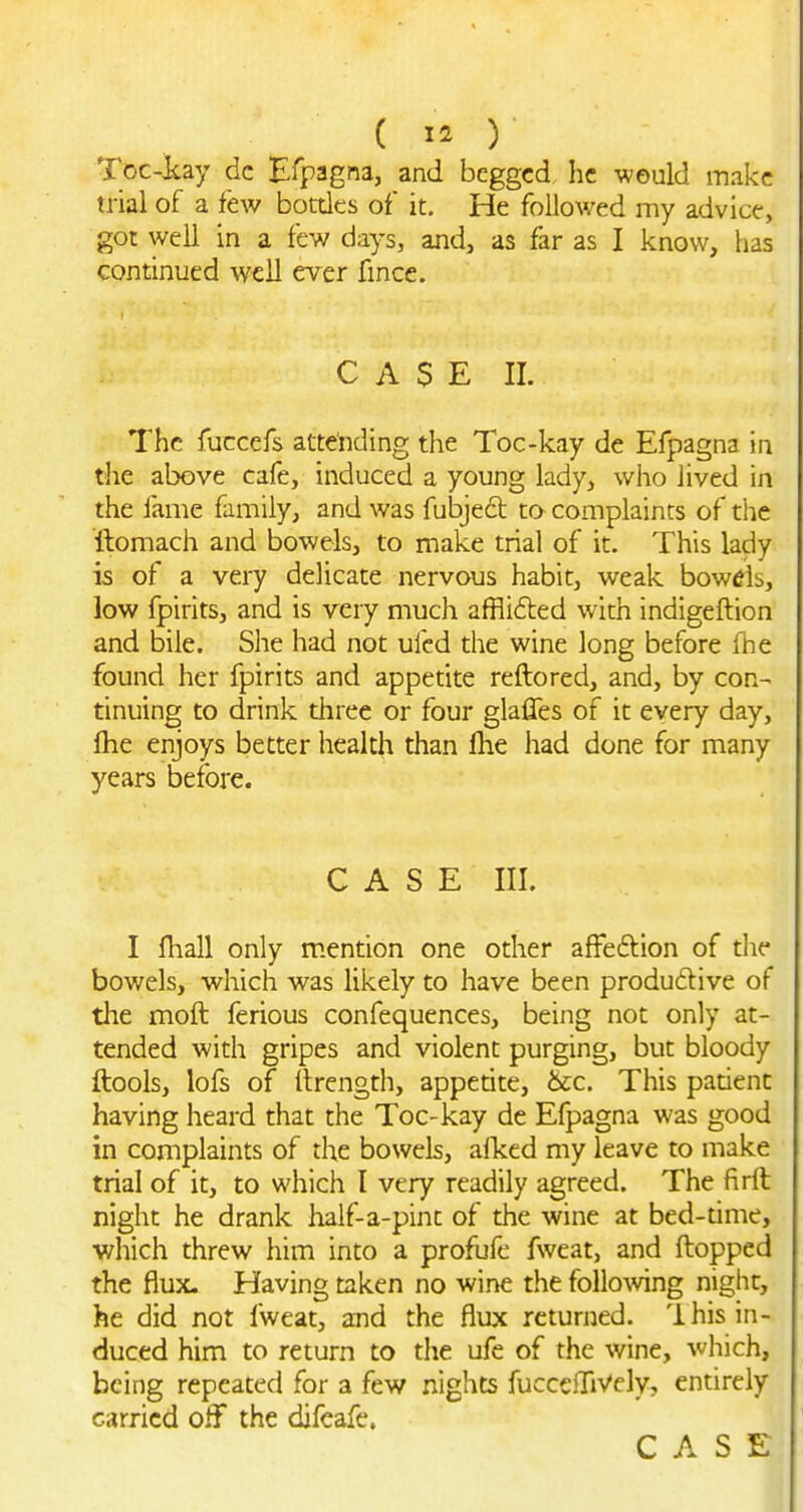 Toc-icay dc Efpagna, and begged he weuld make trial of a few botdes of it. He followed my advice, got well in a few days, and, as far as I know, has continued well ever fmce. CASE II. The fuccefs attending the Toc-kay de Efpagna in the above cafe, induced a young lady, who lived in the fame family, and was fubjeft to complaints of the ilomach and bowels, to make trial of it. This lady is of a very delicate nervous habit, weak bowels, low fpirits, and is very much affli6ted with indigeftion and bile. She had not ufcd the wine long before fhe found her fpirits and appetite reftored, and, by con- tinuing to drink three or four glaffes of it every day, fhe enjoys better health than fhe had done for many years before. CASE III. I fhall only mention one other affeftion of tlie bowels, which was likely to have been produdive of the moft ferious confequences, being not only at- tended with gripes and violent purging, but bloody ftools, lofs of ilrength, appetite, &c. This patient having heard that the Toc-kay de Efpagna was good in complaints of the bowels, afked my leave to make trial of it, to which I very readily agreed. The firll night he drank half-a-pint of the wine at bed-time, which threw him into a profufe fweat, and flopped the flux. Having taken no wirte the following night, he did not fweat, and the flux returned. 1 his in- duced him to return to the ufe of the wine, which, being repeated for a few nights fucceiliVely, entirely carried off the difcafe. CASE