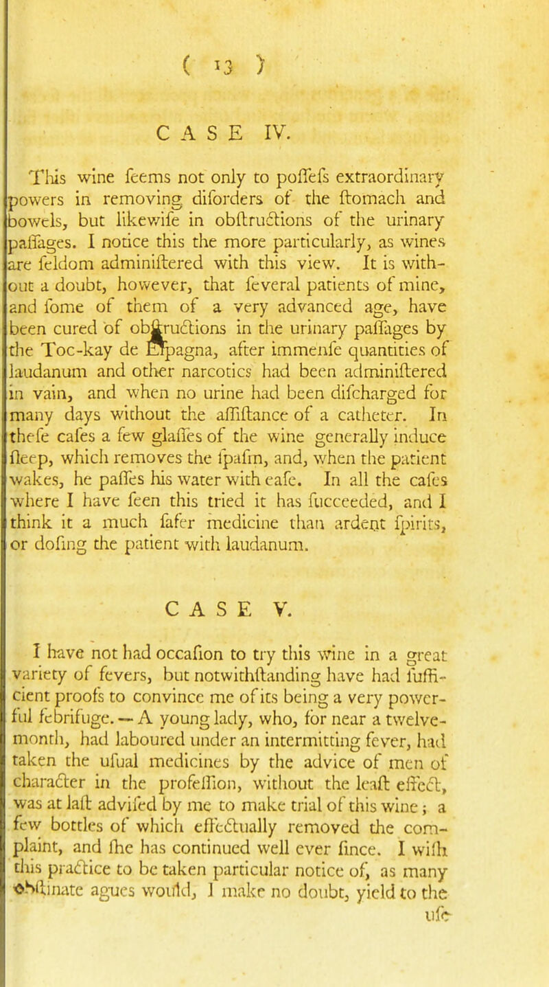 CASE IV. Tliis wine feems not only to poffefs extraordinary powers in removing diforders of the ftomach and bowels, but likev/ife in obftrudlions of the urinary paffages. I notice this the more particularly, as wines are fcldom adminiiiered with this view. It is with- out a doubt, however, that fcveral patients of mine, and fome of them of a very advanced age, have been cured of ob^udlions in the urinary paffages by die Toc-kay de Opagna, after immenfe quandties of laudanum and other narcotics had been adminiftered in vain, and when no urine had been difcharged for many days wichout the affiftance of a catheter. In thefe cafes a few glaffes of the wine generally intluce fleep, which removes the fpafm, and, when the patient wakes, he paffes his water with cafe. In all the cafes where I have feen this tried it has fucceeded, and I think it a much fafer medicine thaii ardent fpirits, or dofing the patient with laudanum. CASE V. I liave not had occafion to try diis wine in a great variety of fevers, but notwithftanding have had fuffi- cicnt proofs to convince me of its being a very power- ful febrifuge. — A young lady, who, for near a tv/elve- monrh, had laboured under an intermitting fever, had taken the ufual medicines by the advice of men of charafler in the profellion, without the leaft effcfl, was at laft advifed by me to make trial of this wine; a few bottles of which effc6lually removed the com- plaint, and Ihe has continued well ever fmce. I wifh this practice to be taken particular notice of) as many *S(iinate agues would, ] make no doubt, yield to the life