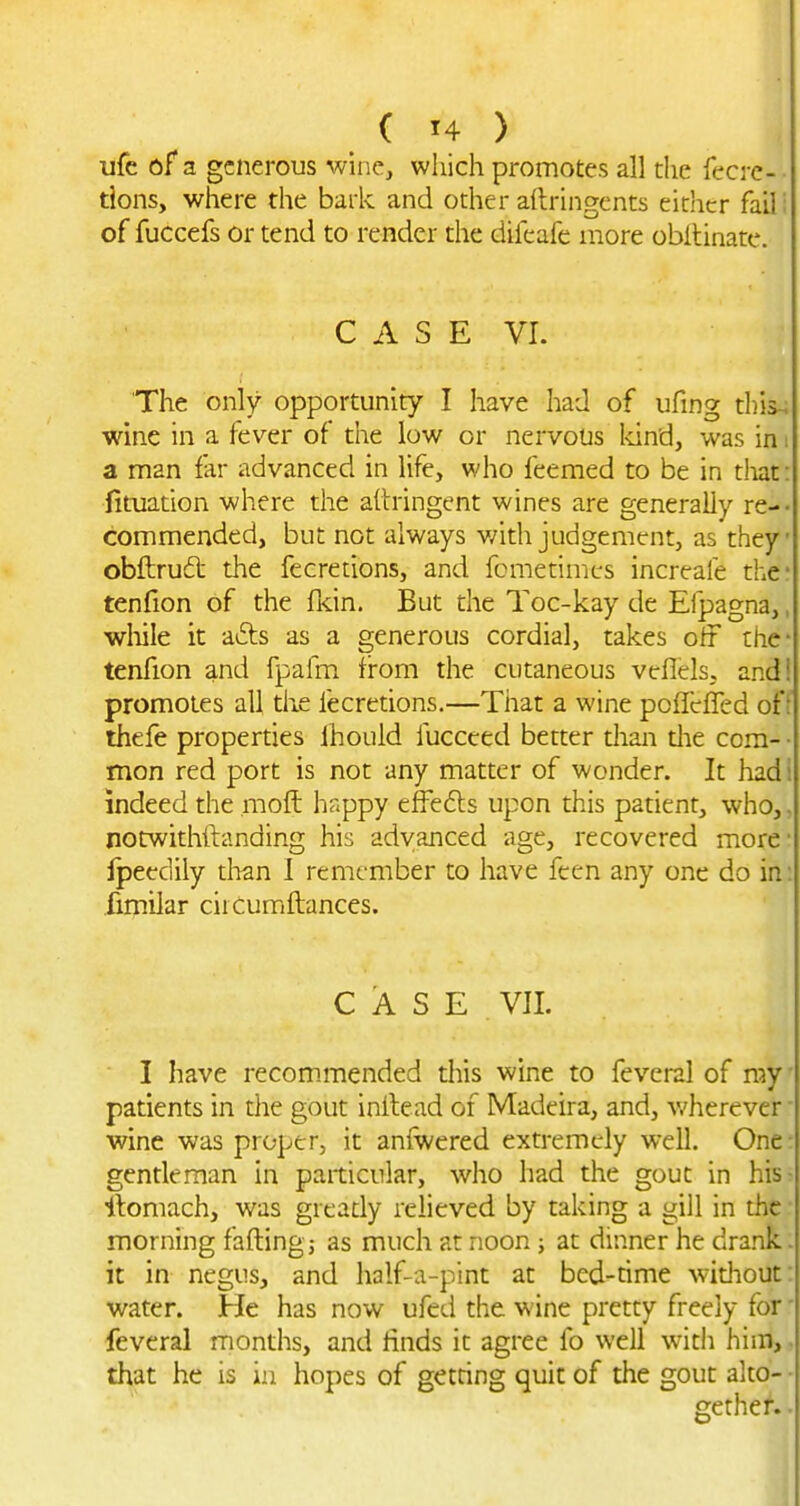 life of a generous wine, which promotes all the fecrc-- tions, where the bark and other adringents either fail; of fuccefs or tend to render the difcafe more obltinate. C A S E VI. The only opportunity I have had of ufing this-; wine in a fever of the low or nervous 1-dnd, was in: a man far advanced in life, who feemed to be in tiiat: fituation where the aitringent wines are generally re-- commended, but not always v/ith judgement, as they obftrud the fecretions, and fomenmcs increale the tenfion of the fldn. But the Toc-kay de Efpagna,, wliile it a£ts as a generous cordial, takes off the- tenfion and fpafm from the cutaneous veflels. and! promotes all the fecretions.—That a wine pcffcfled of : thefe properdes Ihould fucceed better than die com- • mon red port is not any matter of wonder. It hadi indeed the moft hr.ppy effedls upon this patient, who,, notwithftanding his advanced age, recovered more fpeedily thzn 1 remember to have feen any one do in: fim-ilar cirCumftanccs. CASE VII. I have recom.mended diis wine to feveral of ray' patients in the gout inilead of Madeira, and, wherever ■ wine was proper, it aniwered extremely well. One- gentleman in particular, who had the gout in his- ilomach, was gready relieved by taking a gill in the morning fading; as much at noon ; at dinner he drank. it in negus, and half-a-pint at bed-time widiout: water. He has now ufed the wine pretty freely for' feveral months, and finds it agree fo well with him, that he is in hopes of getring quit of the gout alto- • gether. •