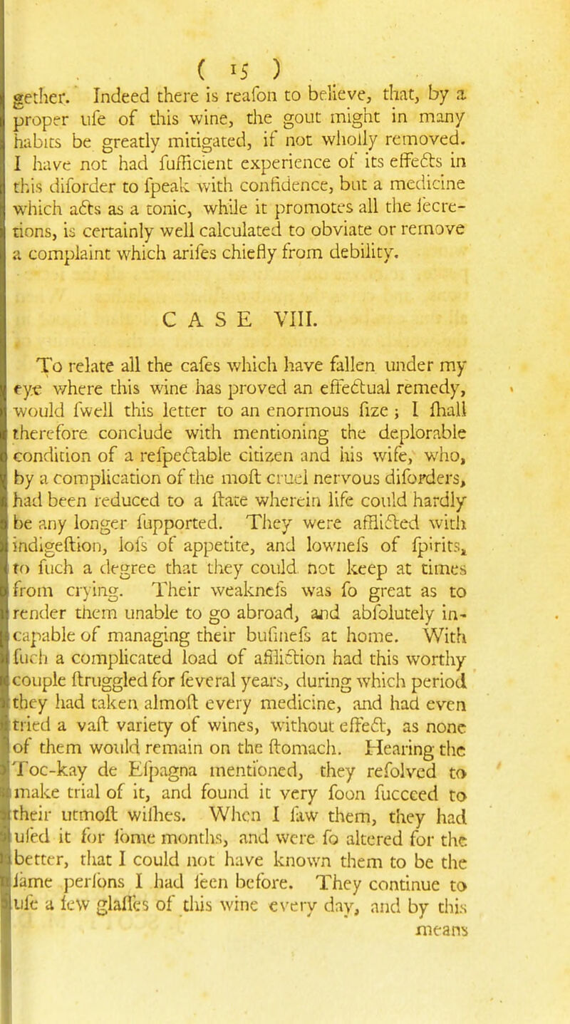 ( IS ) . gether. Indeed there is reafon to believe, that, by a. proper ufe of this wine, the gout might in many habits be greatly mitigated, if not wholly removed. I have not had fufficient experience of its effefts in this diforder to fpeak Avith confidence, but a medicine which adts as a tonic, while it promotes all the iecre- rions, is certainly well calculated to obviate or remove a complaint which arifes chiefly from debility. CASE VIII. To relate all the cafes which have fallen under my eye v/here this wine has proved an eftedtual remedy, would fwell this letter to an enormous fize; I Ihall therefore conclude with mentioning the deplorable condition of a refpedlable cidzen and his wife, who, by a complication of the moft cruel nervous diforders, had been reduced to a ftate wherein life could hardly be any longer fupported. They were afflifled with indigeftion, lofs of appedte, and lownefs of fpiritSj, To fuch a degree that tlaey could, not keep at times from crying. Their weakncfs was fo great as to render them unable to go abroad, znd abfoiutely in- capable of managing their bufniefs at home. With fuch a complicated load of afiiiftion had this worthy couple ftruggledfor feveral years, during which period they had taken almoll every medicine, and had even itried a vaft variety of wines, without effed-, as none of them would remain on the ftomach. Hearing the Toc-kay de Efpagna mentioned, they refolved to I make trial of it, and found it very foon fucceed to their utmoft wiihes. When I fiw them, they had ufed it f<jr ibmc mondis, and were fo altered for the better, tiiat I could not have known them to be the Jame perlbns I had lecn before. They continue to life a lew glafles of diis wine every day, and by this means