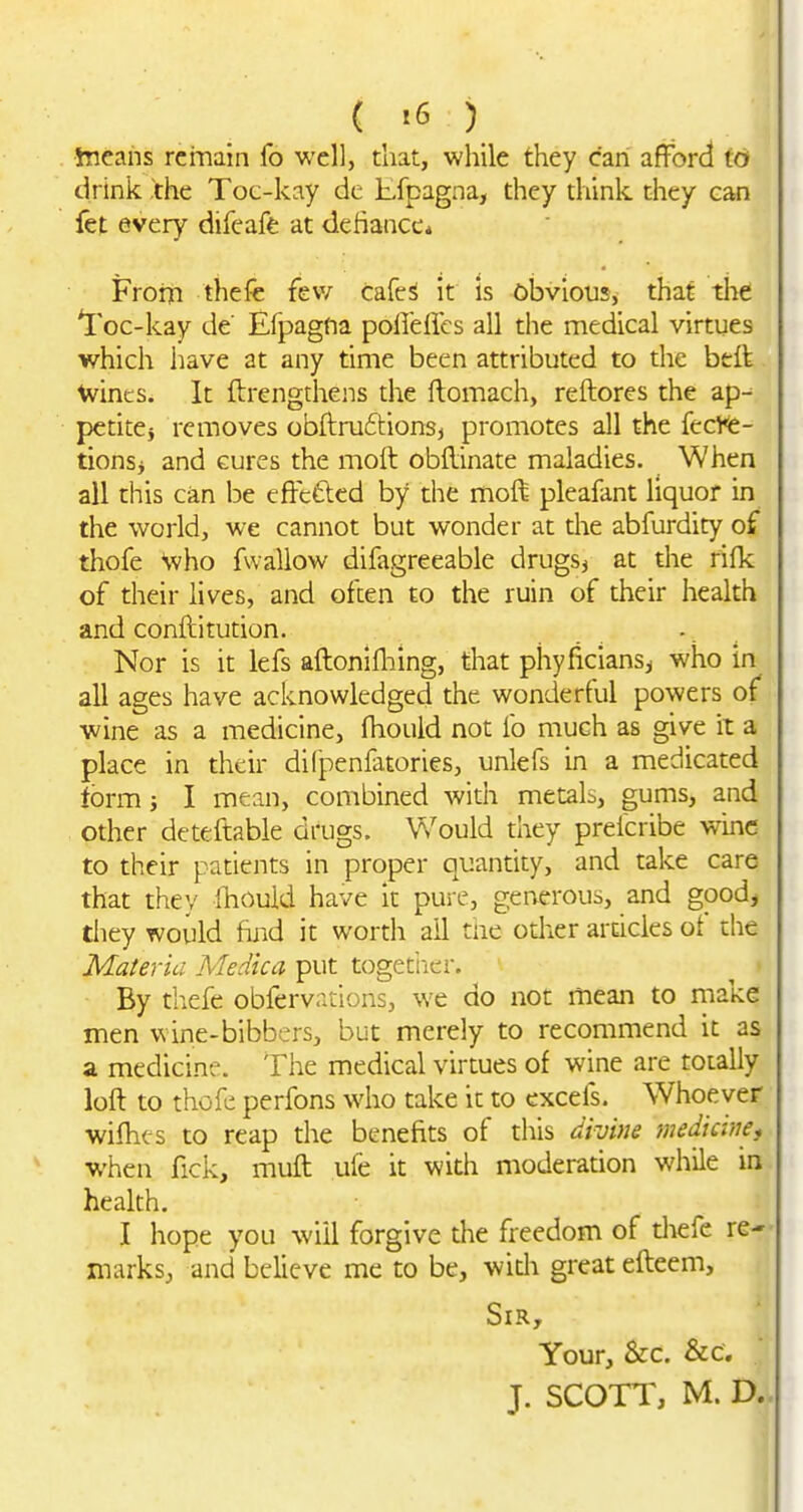 Jneans remain fo well, that, while they can afford to drink the Toc-kay dc Efpagna, they think they can fet every difeaft at defiance* FroiTi thefe few cafeS it is Gbvious, that the *I'oc-kay de' Efpagna polIeHes all the medical virtues which have at any time been attributed to the btft \vincs. It ftrengthens the ftomach, reftores the ap-^ petitej removes obftru6tions, promotes all the fec^<ie- tionsi and cures the moft obflinate maladies. When all this can be effeftcd by the moft pleafant liquor in the world, we cannot but wonder at the abfurdity of thofe \vho fwallow difagreeable drugSj at the rifk of their lives, and often to the ruin of their health and conftitution. -. Nor is it lefs aftonifliing, that phyficians, who in all ages have acknowledged the wonderful powers of wine as a medicine, fhould not lb much as give it a place in their dilpenfatories, unlefs in a medicated form; I mean, combined with metals, gums, and other deteftable drugs. Would they prefcribe wine to their patients in proper quantity, and take care that they fhouki have it pure, generous, and good, they would find it worth ail tne odier ardcles of the Materia Medica put togetiicr. By tb.efe obfervations, we do not mean to niake men wine-bibbers, but merely to recommend it as a medicine. The medical virtues of wine are totally lofl to thofe perfons who take it to excefs. Whoever wifhcs to reap the benefits of this divine medicine, when fick, muft ufe it with moderadon while in. health. I hope you will forgive the freedom of tliefe re-*- marks, and believe me to be, with great efteem. Sir, Your, &:c. &c, J. SCOTT, M. D..