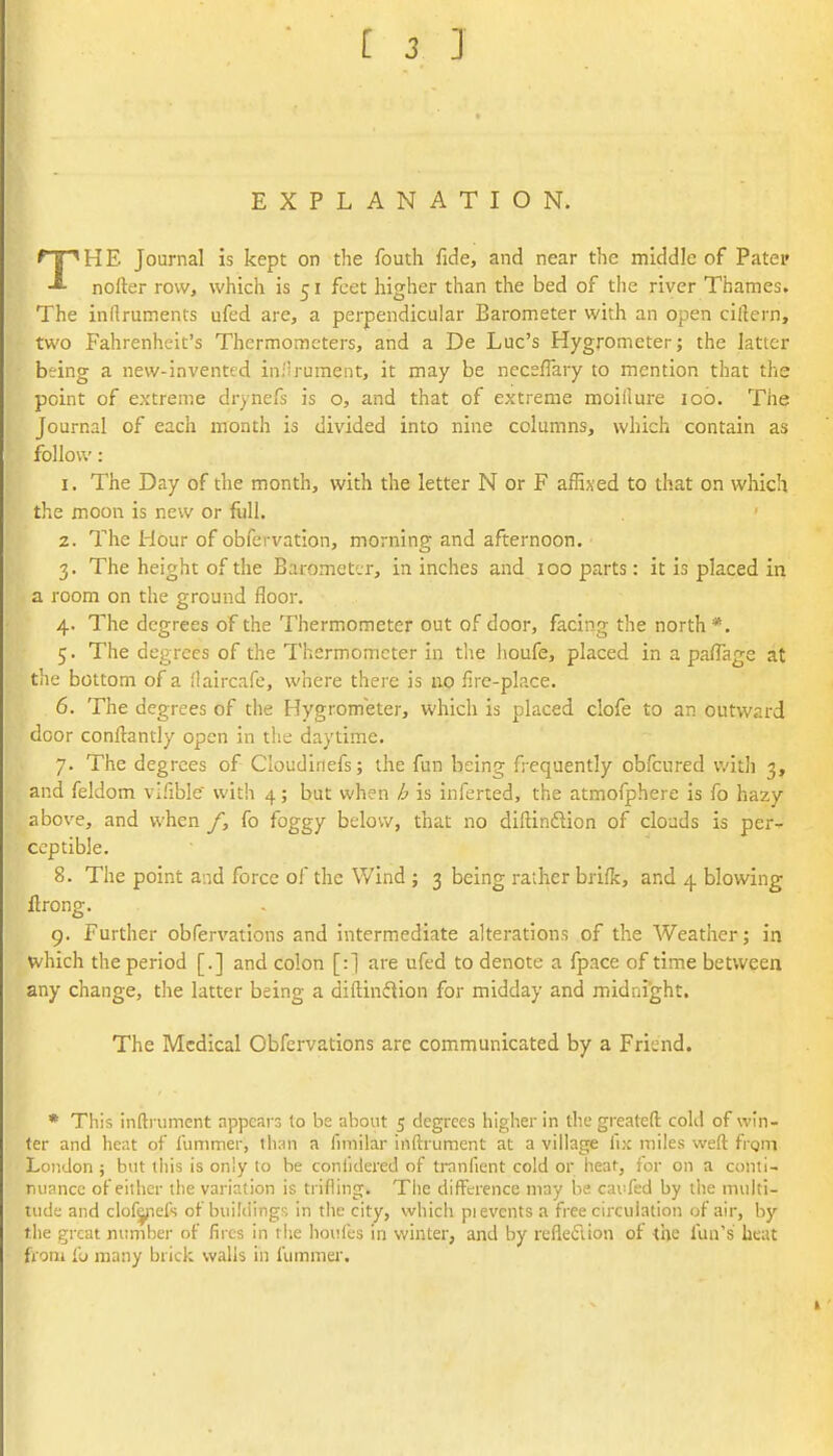 EXPLANATION. THE Journal is kept on the fouth fide, and near the middle of Patep nofter row, which is 51 feet higher than the bed of the river Thames. The indruments ufed are, a perpendicular Barometer with an open ciftern, two Fahrenheit's Thermometers, and a De Luc's Hygrometer; the latter being a new-invented inilrument, it may be nece/Tary to mention that the point of extreme drynefs is o, and that of extreme moiilure lob. The Journal of each month is divided into nine columns, which contain as follow: 1. The Day of the month, with the letter N or F affixed to that on which the moon is new or fijll. 2. The Hour of obfervation, morning and afternoon. 3. The height of the Barometer, in inches and 100 parts: it is placed in a room on the ground floor. 4. The degrees of the Thermometer out of door, facing the north*. 5. The degrees of the Thermometer in the houfe, placed in a pafTage at tlie bottom of a flaircafe, where there is up fire-place. 6. The degrees of the Hygrometer, which is placed clofe to an outward door conftantly open in the daytime. 7. The degrees of Cloudiriefs; the fun being frequently obfcured v/ith 3, and feldom vifible' with 4; but when h is inferted, the atmofphere is fo hazy above, and when /, fo foggy below, that no diftindion of clouds is per- ceptible. 8. The point and force of the Wind; 3 being rather briffe, and 4 blowing flrong. 9. Further obfervations and intermediate alterations of the Weather; in which the period [.] and colon [:] are ufed to denote a fpace of time between any change, the latter being a diftinftion for midday and midnight. The Medical Obfervations are communicated by a Friend. * This inftniment appears to be about 5 degrees higher in the greateft cold of win- ter and heat of lummer, than a fimilar inftrument at a village fix miles weft from London ; but this is only to be conlidered of tranlient cold or heat, for on a conti- nuance of either the variation is trifling. The difference may be cav:fsd by tlie multi- tude and clofyiefs of buildings in the city, which pi events a free circulation of air, by the great number of fires in the hoi'fes in winter, and by refleftion of the fun's heat from fo many brick walls in fummer.