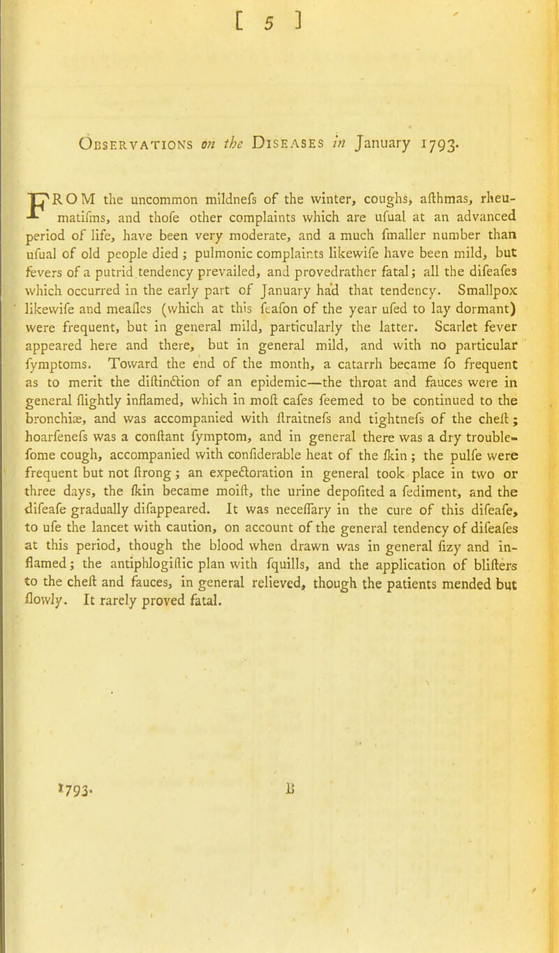 Observations on the Diseases in January 1793. FROM the uncommon mildnefs of the winter, coughs, afthmas, rheu- matifins, and thofe other complaints which are ufual at an advanced period of life, have been very moderate, and a much fmaller number than ufual of old people died ; pulmonic complaints likewife have been mild, but fevers of a putrid.tendency prevailed, and provedrather fatal; all the difeafes which occurred in the early part of January ha'd that tendency. Smallpox likewife and meafles (which at this feafon of the year ufed to lay dormant) were frequent, but in general mild, particularly the latter. Scarlet fever appeared here and there, but in general mild, and with no particular fymptoms. Toward the end of the month, a catarrh became fo frequent as to merit the diftindion of an epidemic—the throat and fauces were in general flightly inflamed, which in moft cafes feemed to be continued to the bronchiae, and was accompanied with llraitnefs and tightnefs of the chell; hoarfenefs was a conftant fymptom, and in general there was a dry trouble- fome cough, accompanied with confiderable heat of the fkin ; the pulfe were frequent but not ftrong; an expeftoration in general took place in two or three days, the fkin became moift, the urine depofited a fediment, and the dlfeafe gradually difappeared. It was neceflary in the cure of this difeafe, to ufe the lancet with caution, on account of the general tendency of difeafes at this period, though the blood when drawn was in general fizy and in- flamed ; the antiphlogillic plan with fquills, and the application of blifters to the chell and fauces, in general relieved, though the patients mended but flowly. It rarely proved fatal. »793- li