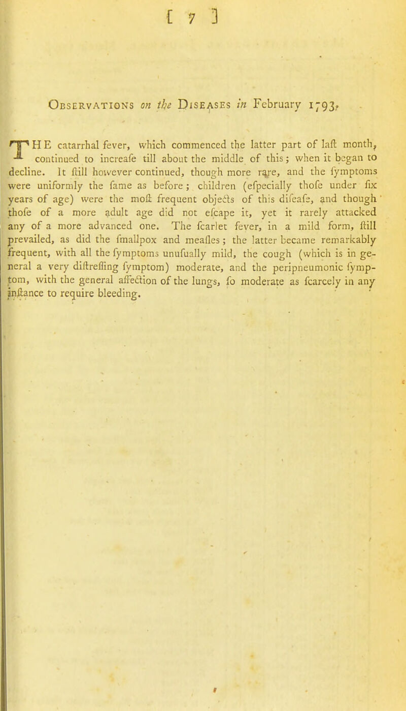 Observations on the Diseases in February 1793. np H E catarrhal fever, which commenced the latter part of laft month^ continued to increafe till about the middle of this; when it began to decline. It ftill hou'cver continued, though more rsye, and the fymptoms were uniformly the fame as before ; children (efpecially thofe under fix years of age) were the mofl; frequent objeds of this difeafe, and though thofe of a more adult age did not efcape it, yet it rarely attacked any of a more advanced one. The fcarlet fever, in a mild form, flill prevailed, as did the fmallpox and meafles; the latter became remarkably frequent, with all the fymptoms unufually mild, the cough (which is in ge- neral a very diftrelTrng fymptom) moderate, and the peripneumonic fymp- tom, with the general aftedion of the lungs, fo moderate as fcarcely in any infiance to require bleeding.